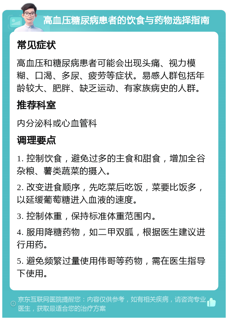 高血压糖尿病患者的饮食与药物选择指南 常见症状 高血压和糖尿病患者可能会出现头痛、视力模糊、口渴、多尿、疲劳等症状。易感人群包括年龄较大、肥胖、缺乏运动、有家族病史的人群。 推荐科室 内分泌科或心血管科 调理要点 1. 控制饮食，避免过多的主食和甜食，增加全谷杂粮、薯类蔬菜的摄入。 2. 改变进食顺序，先吃菜后吃饭，菜要比饭多，以延缓葡萄糖进入血液的速度。 3. 控制体重，保持标准体重范围内。 4. 服用降糖药物，如二甲双胍，根据医生建议进行用药。 5. 避免频繁过量使用伟哥等药物，需在医生指导下使用。