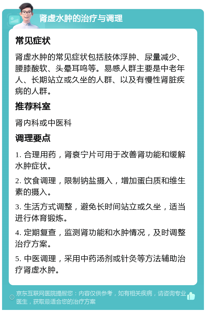 肾虚水肿的治疗与调理 常见症状 肾虚水肿的常见症状包括肢体浮肿、尿量减少、腰膝酸软、头晕耳鸣等。易感人群主要是中老年人、长期站立或久坐的人群、以及有慢性肾脏疾病的人群。 推荐科室 肾内科或中医科 调理要点 1. 合理用药，肾衰宁片可用于改善肾功能和缓解水肿症状。 2. 饮食调理，限制钠盐摄入，增加蛋白质和维生素的摄入。 3. 生活方式调整，避免长时间站立或久坐，适当进行体育锻炼。 4. 定期复查，监测肾功能和水肿情况，及时调整治疗方案。 5. 中医调理，采用中药汤剂或针灸等方法辅助治疗肾虚水肿。