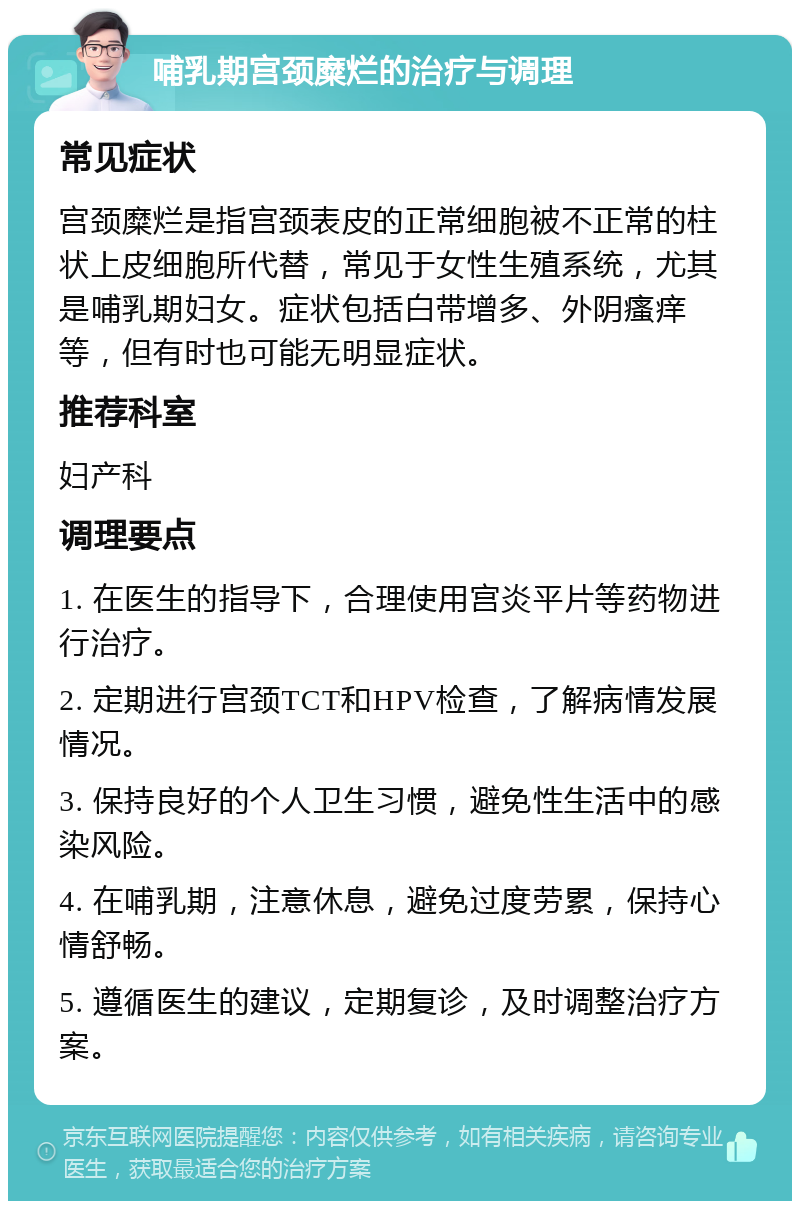 哺乳期宫颈糜烂的治疗与调理 常见症状 宫颈糜烂是指宫颈表皮的正常细胞被不正常的柱状上皮细胞所代替，常见于女性生殖系统，尤其是哺乳期妇女。症状包括白带增多、外阴瘙痒等，但有时也可能无明显症状。 推荐科室 妇产科 调理要点 1. 在医生的指导下，合理使用宫炎平片等药物进行治疗。 2. 定期进行宫颈TCT和HPV检查，了解病情发展情况。 3. 保持良好的个人卫生习惯，避免性生活中的感染风险。 4. 在哺乳期，注意休息，避免过度劳累，保持心情舒畅。 5. 遵循医生的建议，定期复诊，及时调整治疗方案。