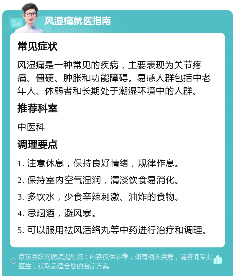 风湿痛就医指南 常见症状 风湿痛是一种常见的疾病，主要表现为关节疼痛、僵硬、肿胀和功能障碍。易感人群包括中老年人、体弱者和长期处于潮湿环境中的人群。 推荐科室 中医科 调理要点 1. 注意休息，保持良好情绪，规律作息。 2. 保持室内空气湿润，清淡饮食易消化。 3. 多饮水，少食辛辣刺激、油炸的食物。 4. 忌烟酒，避风寒。 5. 可以服用祛风活络丸等中药进行治疗和调理。