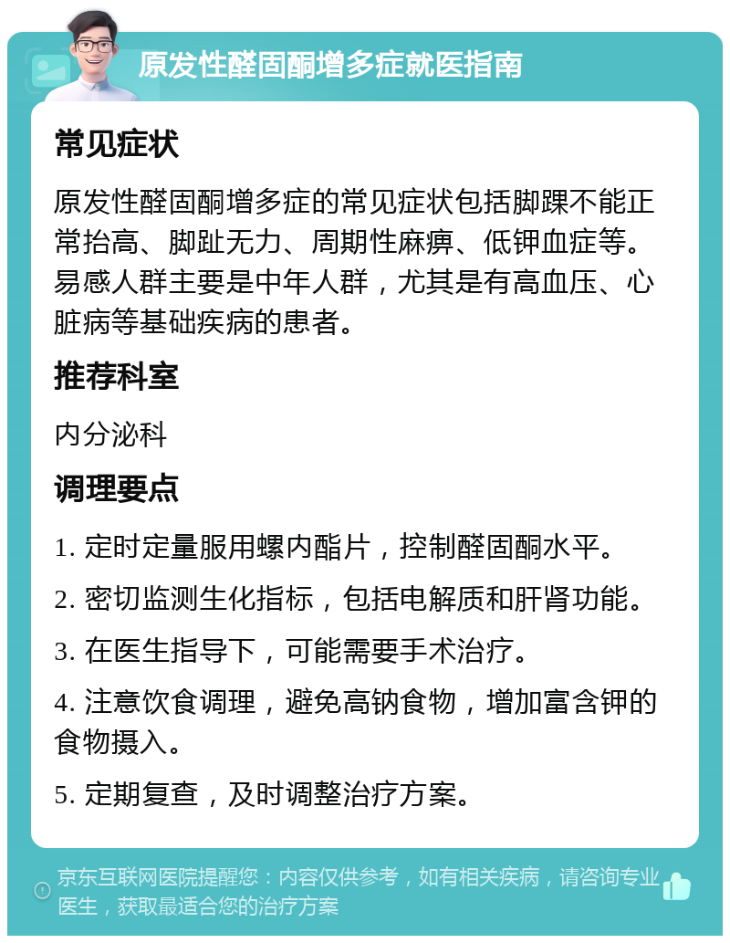 原发性醛固酮增多症就医指南 常见症状 原发性醛固酮增多症的常见症状包括脚踝不能正常抬高、脚趾无力、周期性麻痹、低钾血症等。易感人群主要是中年人群，尤其是有高血压、心脏病等基础疾病的患者。 推荐科室 内分泌科 调理要点 1. 定时定量服用螺内酯片，控制醛固酮水平。 2. 密切监测生化指标，包括电解质和肝肾功能。 3. 在医生指导下，可能需要手术治疗。 4. 注意饮食调理，避免高钠食物，增加富含钾的食物摄入。 5. 定期复查，及时调整治疗方案。