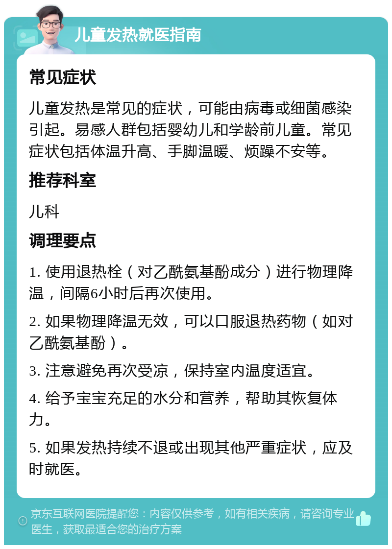 儿童发热就医指南 常见症状 儿童发热是常见的症状，可能由病毒或细菌感染引起。易感人群包括婴幼儿和学龄前儿童。常见症状包括体温升高、手脚温暖、烦躁不安等。 推荐科室 儿科 调理要点 1. 使用退热栓（对乙酰氨基酚成分）进行物理降温，间隔6小时后再次使用。 2. 如果物理降温无效，可以口服退热药物（如对乙酰氨基酚）。 3. 注意避免再次受凉，保持室内温度适宜。 4. 给予宝宝充足的水分和营养，帮助其恢复体力。 5. 如果发热持续不退或出现其他严重症状，应及时就医。