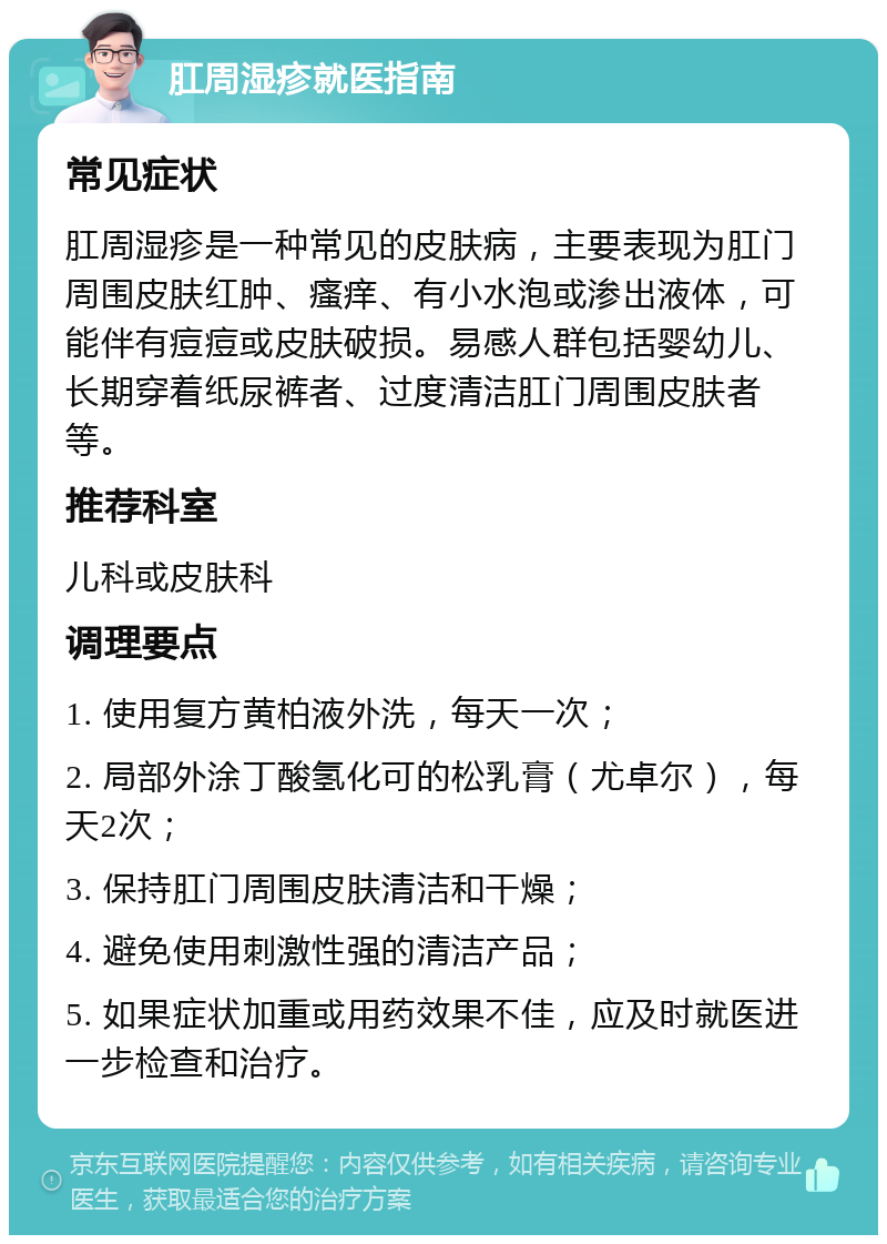 肛周湿疹就医指南 常见症状 肛周湿疹是一种常见的皮肤病，主要表现为肛门周围皮肤红肿、瘙痒、有小水泡或渗出液体，可能伴有痘痘或皮肤破损。易感人群包括婴幼儿、长期穿着纸尿裤者、过度清洁肛门周围皮肤者等。 推荐科室 儿科或皮肤科 调理要点 1. 使用复方黄柏液外洗，每天一次； 2. 局部外涂丁酸氢化可的松乳膏（尤卓尔），每天2次； 3. 保持肛门周围皮肤清洁和干燥； 4. 避免使用刺激性强的清洁产品； 5. 如果症状加重或用药效果不佳，应及时就医进一步检查和治疗。