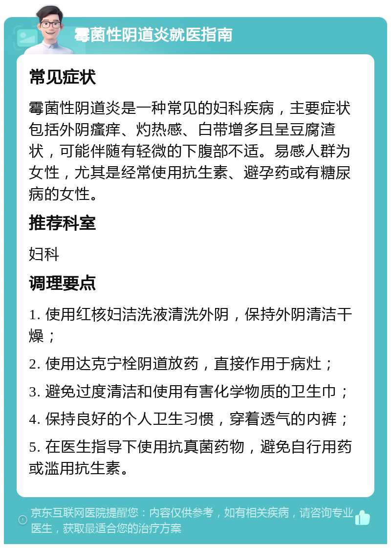 霉菌性阴道炎就医指南 常见症状 霉菌性阴道炎是一种常见的妇科疾病，主要症状包括外阴瘙痒、灼热感、白带增多且呈豆腐渣状，可能伴随有轻微的下腹部不适。易感人群为女性，尤其是经常使用抗生素、避孕药或有糖尿病的女性。 推荐科室 妇科 调理要点 1. 使用红核妇洁洗液清洗外阴，保持外阴清洁干燥； 2. 使用达克宁栓阴道放药，直接作用于病灶； 3. 避免过度清洁和使用有害化学物质的卫生巾； 4. 保持良好的个人卫生习惯，穿着透气的内裤； 5. 在医生指导下使用抗真菌药物，避免自行用药或滥用抗生素。