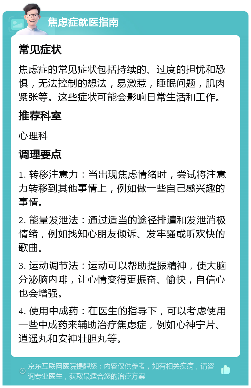 焦虑症就医指南 常见症状 焦虑症的常见症状包括持续的、过度的担忧和恐惧，无法控制的想法，易激惹，睡眠问题，肌肉紧张等。这些症状可能会影响日常生活和工作。 推荐科室 心理科 调理要点 1. 转移注意力：当出现焦虑情绪时，尝试将注意力转移到其他事情上，例如做一些自己感兴趣的事情。 2. 能量发泄法：通过适当的途径排遣和发泄消极情绪，例如找知心朋友倾诉、发牢骚或听欢快的歌曲。 3. 运动调节法：运动可以帮助提振精神，使大脑分泌脑内啡，让心情变得更振奋、愉快，自信心也会增强。 4. 使用中成药：在医生的指导下，可以考虑使用一些中成药来辅助治疗焦虑症，例如心神宁片、逍遥丸和安神壮胆丸等。