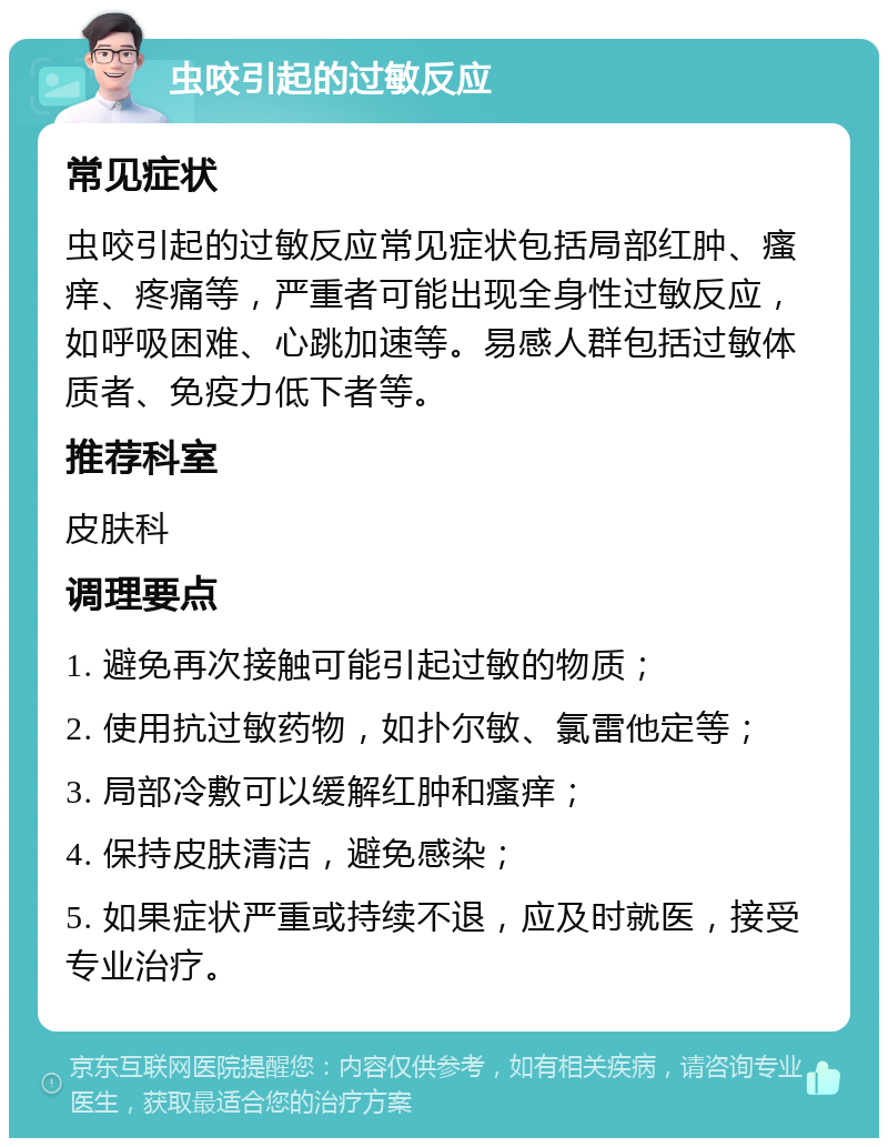 虫咬引起的过敏反应 常见症状 虫咬引起的过敏反应常见症状包括局部红肿、瘙痒、疼痛等，严重者可能出现全身性过敏反应，如呼吸困难、心跳加速等。易感人群包括过敏体质者、免疫力低下者等。 推荐科室 皮肤科 调理要点 1. 避免再次接触可能引起过敏的物质； 2. 使用抗过敏药物，如扑尔敏、氯雷他定等； 3. 局部冷敷可以缓解红肿和瘙痒； 4. 保持皮肤清洁，避免感染； 5. 如果症状严重或持续不退，应及时就医，接受专业治疗。