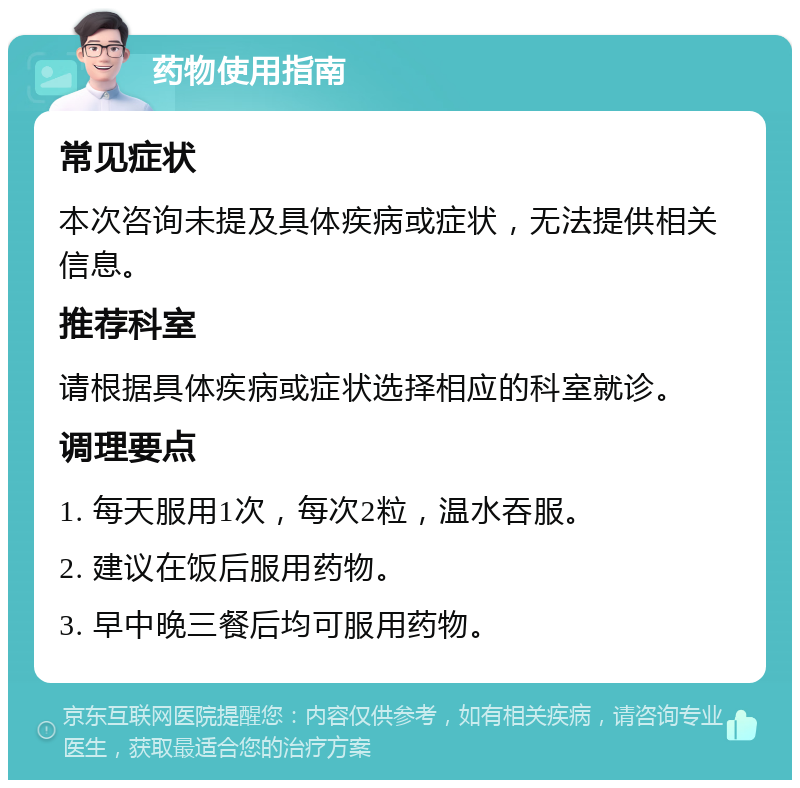 药物使用指南 常见症状 本次咨询未提及具体疾病或症状，无法提供相关信息。 推荐科室 请根据具体疾病或症状选择相应的科室就诊。 调理要点 1. 每天服用1次，每次2粒，温水吞服。 2. 建议在饭后服用药物。 3. 早中晚三餐后均可服用药物。