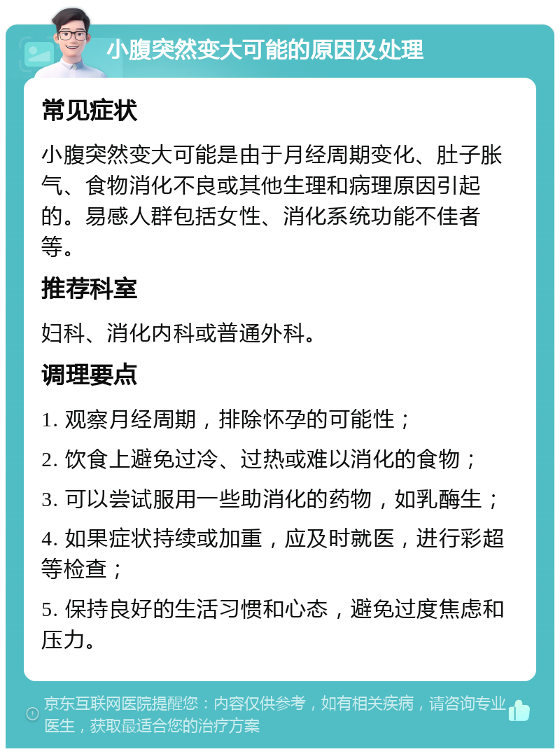 小腹突然变大可能的原因及处理 常见症状 小腹突然变大可能是由于月经周期变化、肚子胀气、食物消化不良或其他生理和病理原因引起的。易感人群包括女性、消化系统功能不佳者等。 推荐科室 妇科、消化内科或普通外科。 调理要点 1. 观察月经周期，排除怀孕的可能性； 2. 饮食上避免过冷、过热或难以消化的食物； 3. 可以尝试服用一些助消化的药物，如乳酶生； 4. 如果症状持续或加重，应及时就医，进行彩超等检查； 5. 保持良好的生活习惯和心态，避免过度焦虑和压力。