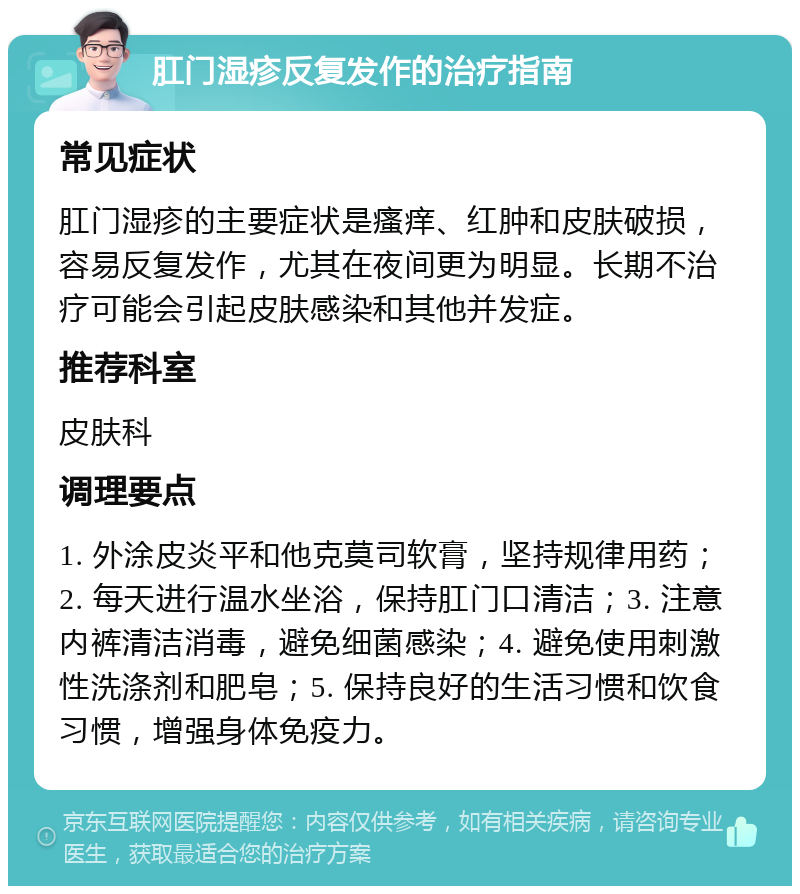 肛门湿疹反复发作的治疗指南 常见症状 肛门湿疹的主要症状是瘙痒、红肿和皮肤破损，容易反复发作，尤其在夜间更为明显。长期不治疗可能会引起皮肤感染和其他并发症。 推荐科室 皮肤科 调理要点 1. 外涂皮炎平和他克莫司软膏，坚持规律用药；2. 每天进行温水坐浴，保持肛门口清洁；3. 注意内裤清洁消毒，避免细菌感染；4. 避免使用刺激性洗涤剂和肥皂；5. 保持良好的生活习惯和饮食习惯，增强身体免疫力。