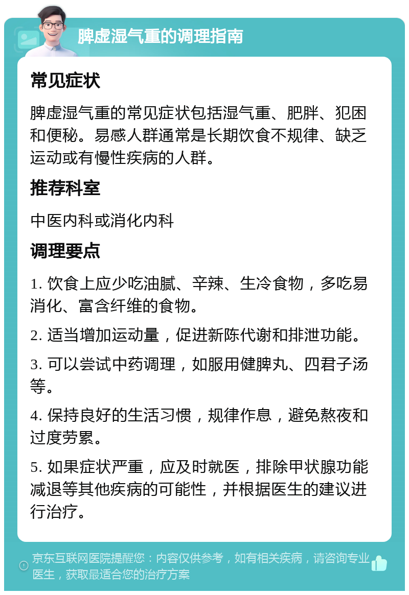 脾虚湿气重的调理指南 常见症状 脾虚湿气重的常见症状包括湿气重、肥胖、犯困和便秘。易感人群通常是长期饮食不规律、缺乏运动或有慢性疾病的人群。 推荐科室 中医内科或消化内科 调理要点 1. 饮食上应少吃油腻、辛辣、生冷食物，多吃易消化、富含纤维的食物。 2. 适当增加运动量，促进新陈代谢和排泄功能。 3. 可以尝试中药调理，如服用健脾丸、四君子汤等。 4. 保持良好的生活习惯，规律作息，避免熬夜和过度劳累。 5. 如果症状严重，应及时就医，排除甲状腺功能减退等其他疾病的可能性，并根据医生的建议进行治疗。