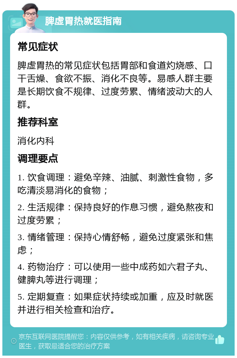 脾虚胃热就医指南 常见症状 脾虚胃热的常见症状包括胃部和食道灼烧感、口干舌燥、食欲不振、消化不良等。易感人群主要是长期饮食不规律、过度劳累、情绪波动大的人群。 推荐科室 消化内科 调理要点 1. 饮食调理：避免辛辣、油腻、刺激性食物，多吃清淡易消化的食物； 2. 生活规律：保持良好的作息习惯，避免熬夜和过度劳累； 3. 情绪管理：保持心情舒畅，避免过度紧张和焦虑； 4. 药物治疗：可以使用一些中成药如六君子丸、健脾丸等进行调理； 5. 定期复查：如果症状持续或加重，应及时就医并进行相关检查和治疗。