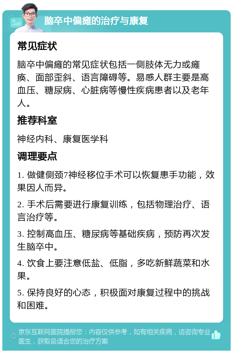 脑卒中偏瘫的治疗与康复 常见症状 脑卒中偏瘫的常见症状包括一侧肢体无力或瘫痪、面部歪斜、语言障碍等。易感人群主要是高血压、糖尿病、心脏病等慢性疾病患者以及老年人。 推荐科室 神经内科、康复医学科 调理要点 1. 做健侧颈7神经移位手术可以恢复患手功能，效果因人而异。 2. 手术后需要进行康复训练，包括物理治疗、语言治疗等。 3. 控制高血压、糖尿病等基础疾病，预防再次发生脑卒中。 4. 饮食上要注意低盐、低脂，多吃新鲜蔬菜和水果。 5. 保持良好的心态，积极面对康复过程中的挑战和困难。