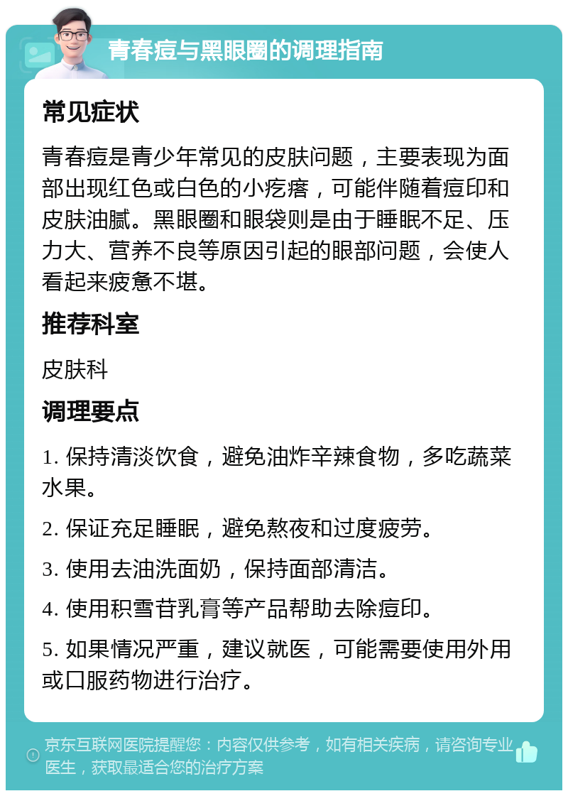 青春痘与黑眼圈的调理指南 常见症状 青春痘是青少年常见的皮肤问题，主要表现为面部出现红色或白色的小疙瘩，可能伴随着痘印和皮肤油腻。黑眼圈和眼袋则是由于睡眠不足、压力大、营养不良等原因引起的眼部问题，会使人看起来疲惫不堪。 推荐科室 皮肤科 调理要点 1. 保持清淡饮食，避免油炸辛辣食物，多吃蔬菜水果。 2. 保证充足睡眠，避免熬夜和过度疲劳。 3. 使用去油洗面奶，保持面部清洁。 4. 使用积雪苷乳膏等产品帮助去除痘印。 5. 如果情况严重，建议就医，可能需要使用外用或口服药物进行治疗。