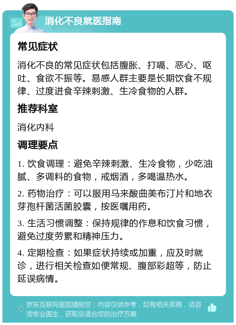 消化不良就医指南 常见症状 消化不良的常见症状包括腹胀、打嗝、恶心、呕吐、食欲不振等。易感人群主要是长期饮食不规律、过度进食辛辣刺激、生冷食物的人群。 推荐科室 消化内科 调理要点 1. 饮食调理：避免辛辣刺激、生冷食物，少吃油腻、多调料的食物，戒烟酒，多喝温热水。 2. 药物治疗：可以服用马来酸曲美布汀片和地衣芽孢杆菌活菌胶囊，按医嘱用药。 3. 生活习惯调整：保持规律的作息和饮食习惯，避免过度劳累和精神压力。 4. 定期检查：如果症状持续或加重，应及时就诊，进行相关检查如便常规、腹部彩超等，防止延误病情。