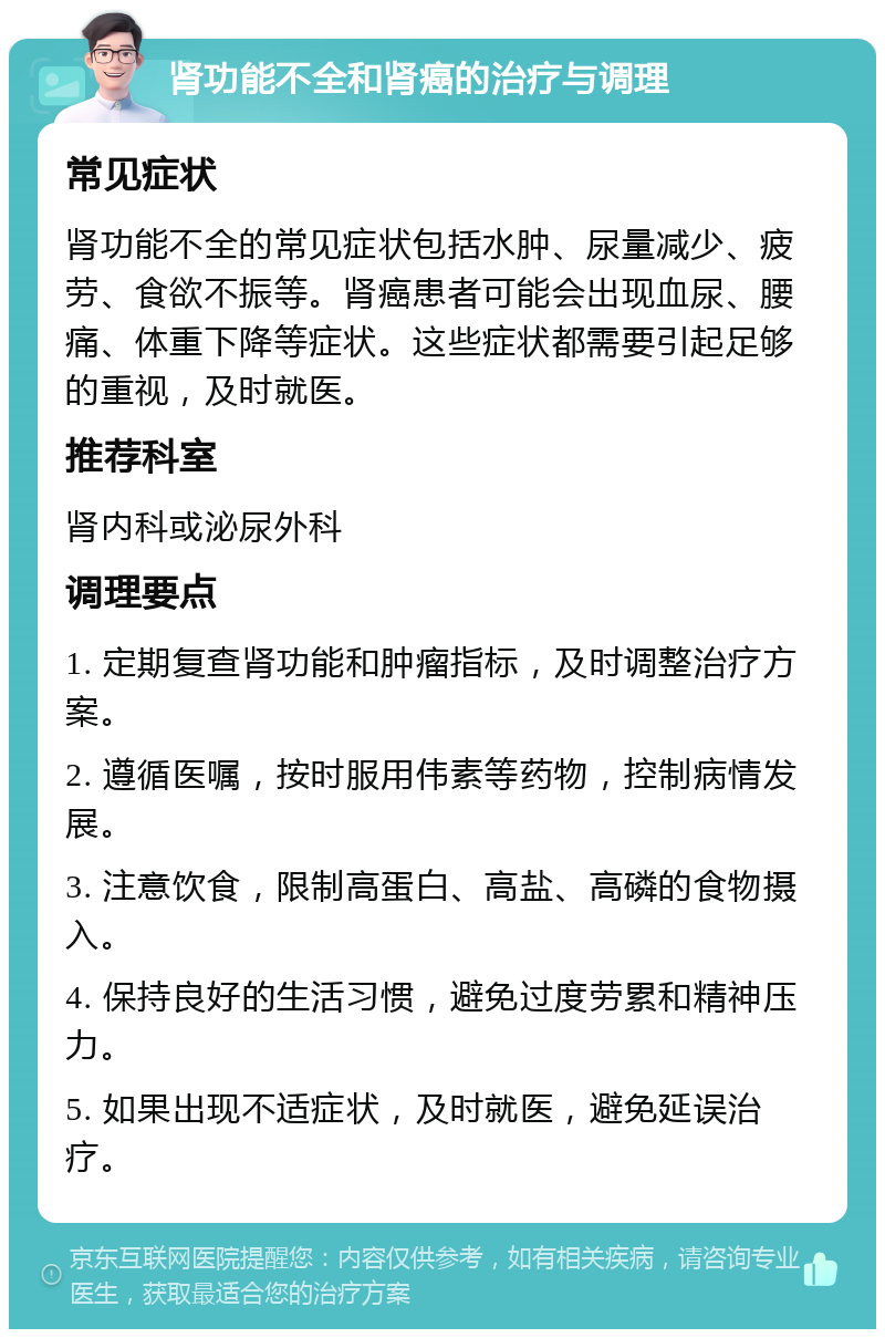 肾功能不全和肾癌的治疗与调理 常见症状 肾功能不全的常见症状包括水肿、尿量减少、疲劳、食欲不振等。肾癌患者可能会出现血尿、腰痛、体重下降等症状。这些症状都需要引起足够的重视，及时就医。 推荐科室 肾内科或泌尿外科 调理要点 1. 定期复查肾功能和肿瘤指标，及时调整治疗方案。 2. 遵循医嘱，按时服用伟素等药物，控制病情发展。 3. 注意饮食，限制高蛋白、高盐、高磷的食物摄入。 4. 保持良好的生活习惯，避免过度劳累和精神压力。 5. 如果出现不适症状，及时就医，避免延误治疗。