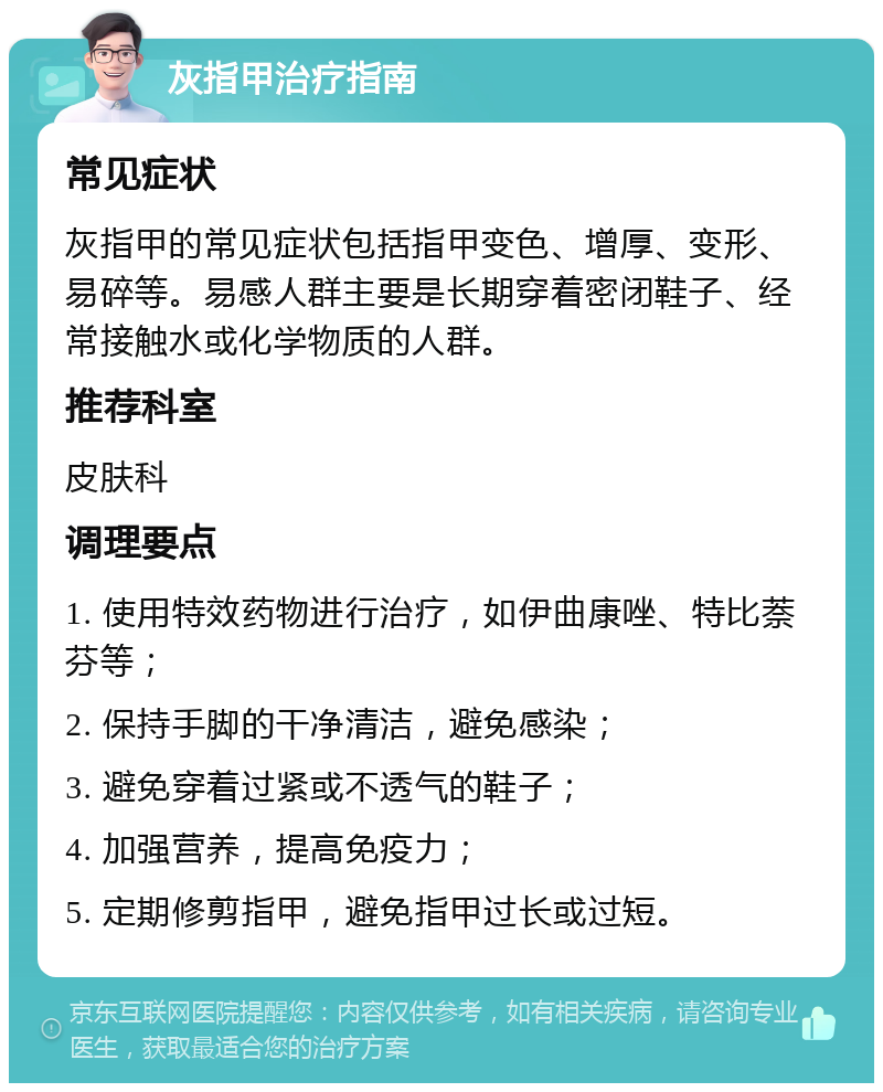 灰指甲治疗指南 常见症状 灰指甲的常见症状包括指甲变色、增厚、变形、易碎等。易感人群主要是长期穿着密闭鞋子、经常接触水或化学物质的人群。 推荐科室 皮肤科 调理要点 1. 使用特效药物进行治疗，如伊曲康唑、特比萘芬等； 2. 保持手脚的干净清洁，避免感染； 3. 避免穿着过紧或不透气的鞋子； 4. 加强营养，提高免疫力； 5. 定期修剪指甲，避免指甲过长或过短。