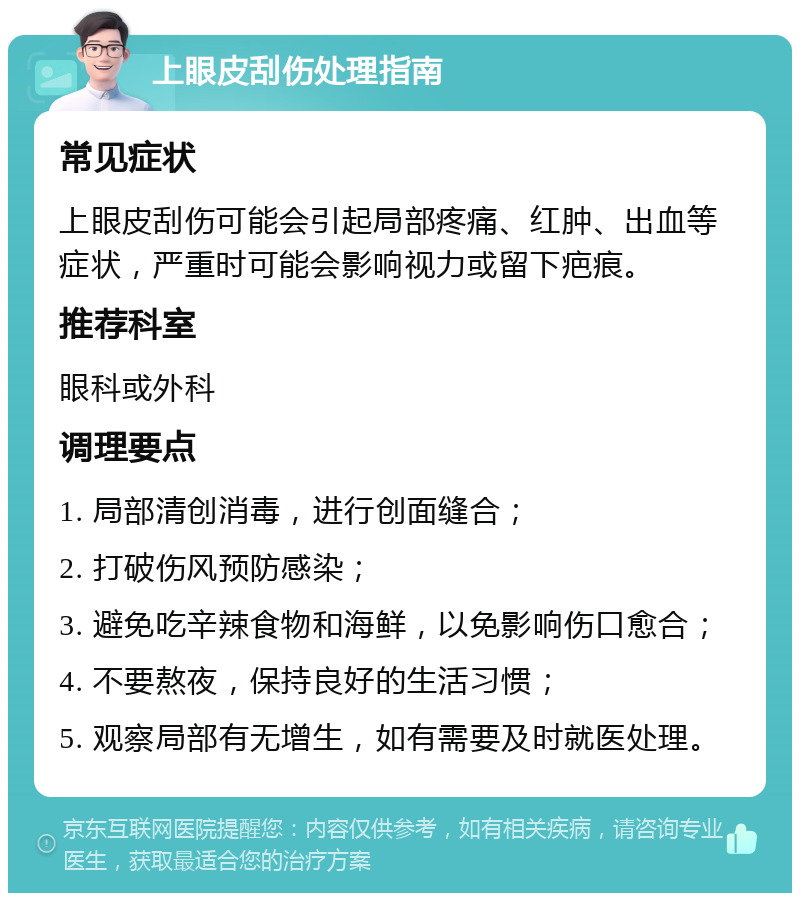 上眼皮刮伤处理指南 常见症状 上眼皮刮伤可能会引起局部疼痛、红肿、出血等症状，严重时可能会影响视力或留下疤痕。 推荐科室 眼科或外科 调理要点 1. 局部清创消毒，进行创面缝合； 2. 打破伤风预防感染； 3. 避免吃辛辣食物和海鲜，以免影响伤口愈合； 4. 不要熬夜，保持良好的生活习惯； 5. 观察局部有无增生，如有需要及时就医处理。