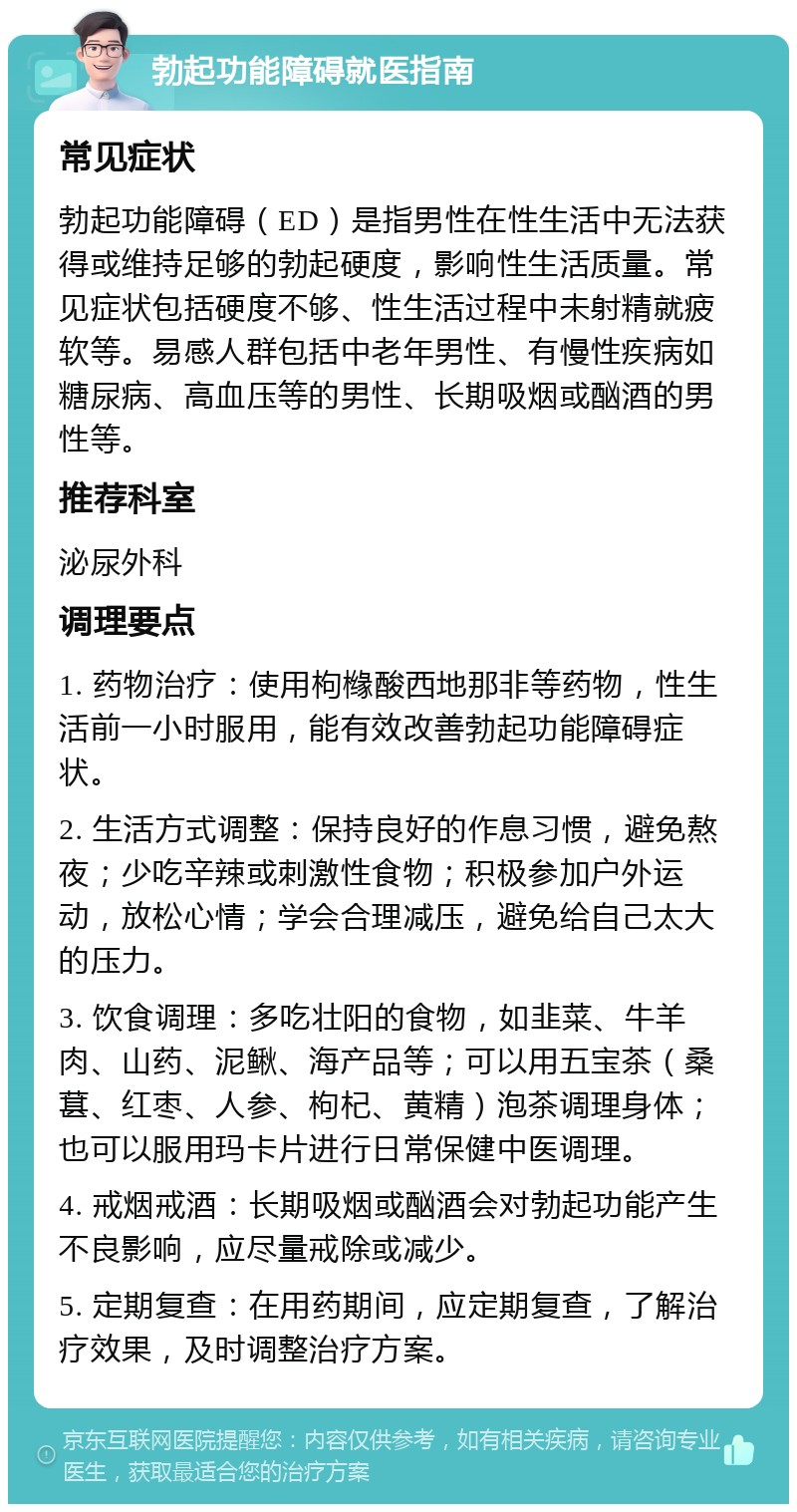 勃起功能障碍就医指南 常见症状 勃起功能障碍（ED）是指男性在性生活中无法获得或维持足够的勃起硬度，影响性生活质量。常见症状包括硬度不够、性生活过程中未射精就疲软等。易感人群包括中老年男性、有慢性疾病如糖尿病、高血压等的男性、长期吸烟或酗酒的男性等。 推荐科室 泌尿外科 调理要点 1. 药物治疗：使用枸橼酸西地那非等药物，性生活前一小时服用，能有效改善勃起功能障碍症状。 2. 生活方式调整：保持良好的作息习惯，避免熬夜；少吃辛辣或刺激性食物；积极参加户外运动，放松心情；学会合理减压，避免给自己太大的压力。 3. 饮食调理：多吃壮阳的食物，如韭菜、牛羊肉、山药、泥鳅、海产品等；可以用五宝茶（桑葚、红枣、人参、枸杞、黄精）泡茶调理身体；也可以服用玛卡片进行日常保健中医调理。 4. 戒烟戒酒：长期吸烟或酗酒会对勃起功能产生不良影响，应尽量戒除或减少。 5. 定期复查：在用药期间，应定期复查，了解治疗效果，及时调整治疗方案。