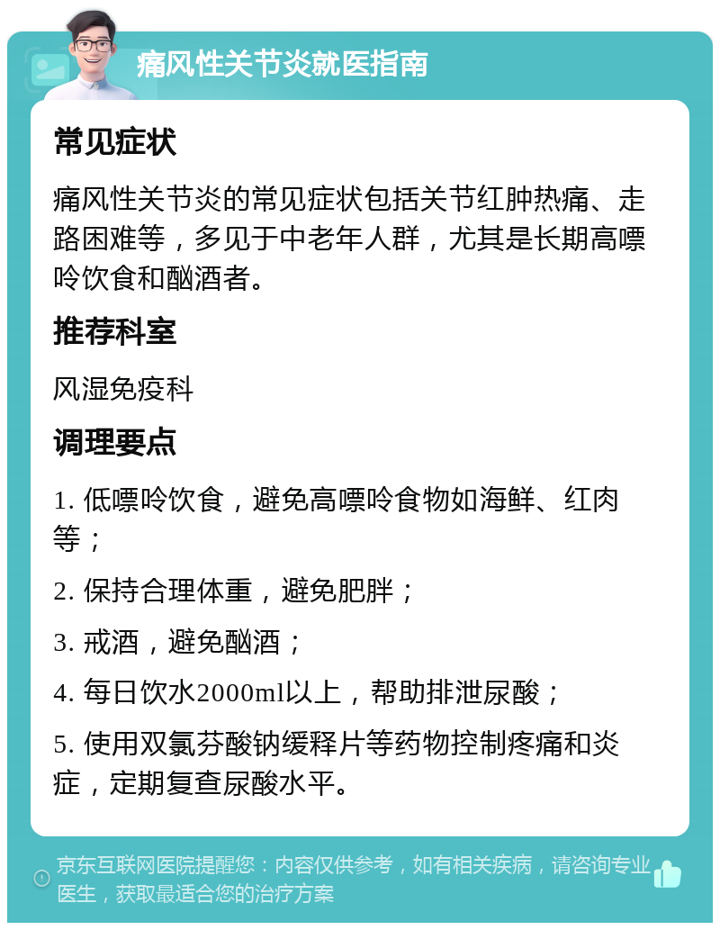 痛风性关节炎就医指南 常见症状 痛风性关节炎的常见症状包括关节红肿热痛、走路困难等，多见于中老年人群，尤其是长期高嘌呤饮食和酗酒者。 推荐科室 风湿免疫科 调理要点 1. 低嘌呤饮食，避免高嘌呤食物如海鲜、红肉等； 2. 保持合理体重，避免肥胖； 3. 戒酒，避免酗酒； 4. 每日饮水2000ml以上，帮助排泄尿酸； 5. 使用双氯芬酸钠缓释片等药物控制疼痛和炎症，定期复查尿酸水平。