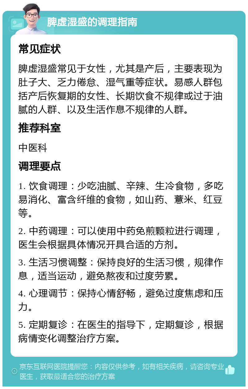 脾虚湿盛的调理指南 常见症状 脾虚湿盛常见于女性，尤其是产后，主要表现为肚子大、乏力倦怠、湿气重等症状。易感人群包括产后恢复期的女性、长期饮食不规律或过于油腻的人群、以及生活作息不规律的人群。 推荐科室 中医科 调理要点 1. 饮食调理：少吃油腻、辛辣、生冷食物，多吃易消化、富含纤维的食物，如山药、薏米、红豆等。 2. 中药调理：可以使用中药免煎颗粒进行调理，医生会根据具体情况开具合适的方剂。 3. 生活习惯调整：保持良好的生活习惯，规律作息，适当运动，避免熬夜和过度劳累。 4. 心理调节：保持心情舒畅，避免过度焦虑和压力。 5. 定期复诊：在医生的指导下，定期复诊，根据病情变化调整治疗方案。