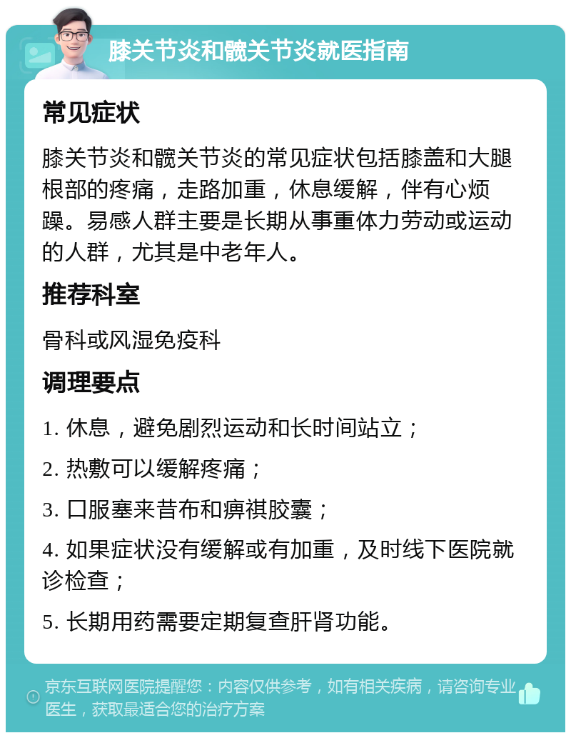 膝关节炎和髋关节炎就医指南 常见症状 膝关节炎和髋关节炎的常见症状包括膝盖和大腿根部的疼痛，走路加重，休息缓解，伴有心烦躁。易感人群主要是长期从事重体力劳动或运动的人群，尤其是中老年人。 推荐科室 骨科或风湿免疫科 调理要点 1. 休息，避免剧烈运动和长时间站立； 2. 热敷可以缓解疼痛； 3. 口服塞来昔布和痹祺胶囊； 4. 如果症状没有缓解或有加重，及时线下医院就诊检查； 5. 长期用药需要定期复查肝肾功能。