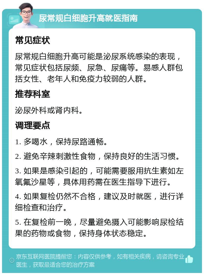 尿常规白细胞升高就医指南 常见症状 尿常规白细胞升高可能是泌尿系统感染的表现，常见症状包括尿频、尿急、尿痛等。易感人群包括女性、老年人和免疫力较弱的人群。 推荐科室 泌尿外科或肾内科。 调理要点 1. 多喝水，保持尿路通畅。 2. 避免辛辣刺激性食物，保持良好的生活习惯。 3. 如果是感染引起的，可能需要服用抗生素如左氧氟沙星等，具体用药需在医生指导下进行。 4. 如果复检仍然不合格，建议及时就医，进行详细检查和治疗。 5. 在复检前一晚，尽量避免摄入可能影响尿检结果的药物或食物，保持身体状态稳定。