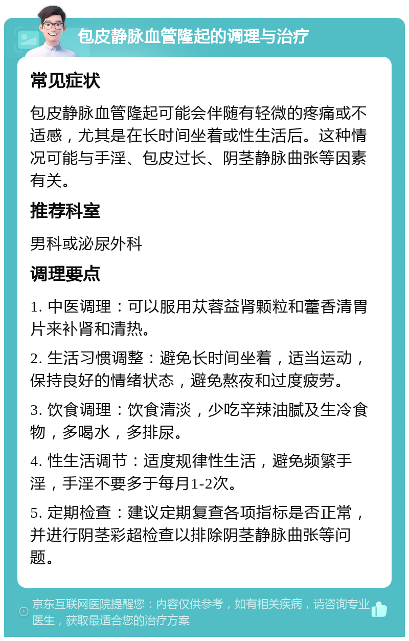 包皮静脉血管隆起的调理与治疗 常见症状 包皮静脉血管隆起可能会伴随有轻微的疼痛或不适感，尤其是在长时间坐着或性生活后。这种情况可能与手淫、包皮过长、阴茎静脉曲张等因素有关。 推荐科室 男科或泌尿外科 调理要点 1. 中医调理：可以服用苁蓉益肾颗粒和藿香清胃片来补肾和清热。 2. 生活习惯调整：避免长时间坐着，适当运动，保持良好的情绪状态，避免熬夜和过度疲劳。 3. 饮食调理：饮食清淡，少吃辛辣油腻及生冷食物，多喝水，多排尿。 4. 性生活调节：适度规律性生活，避免频繁手淫，手淫不要多于每月1-2次。 5. 定期检查：建议定期复查各项指标是否正常，并进行阴茎彩超检查以排除阴茎静脉曲张等问题。