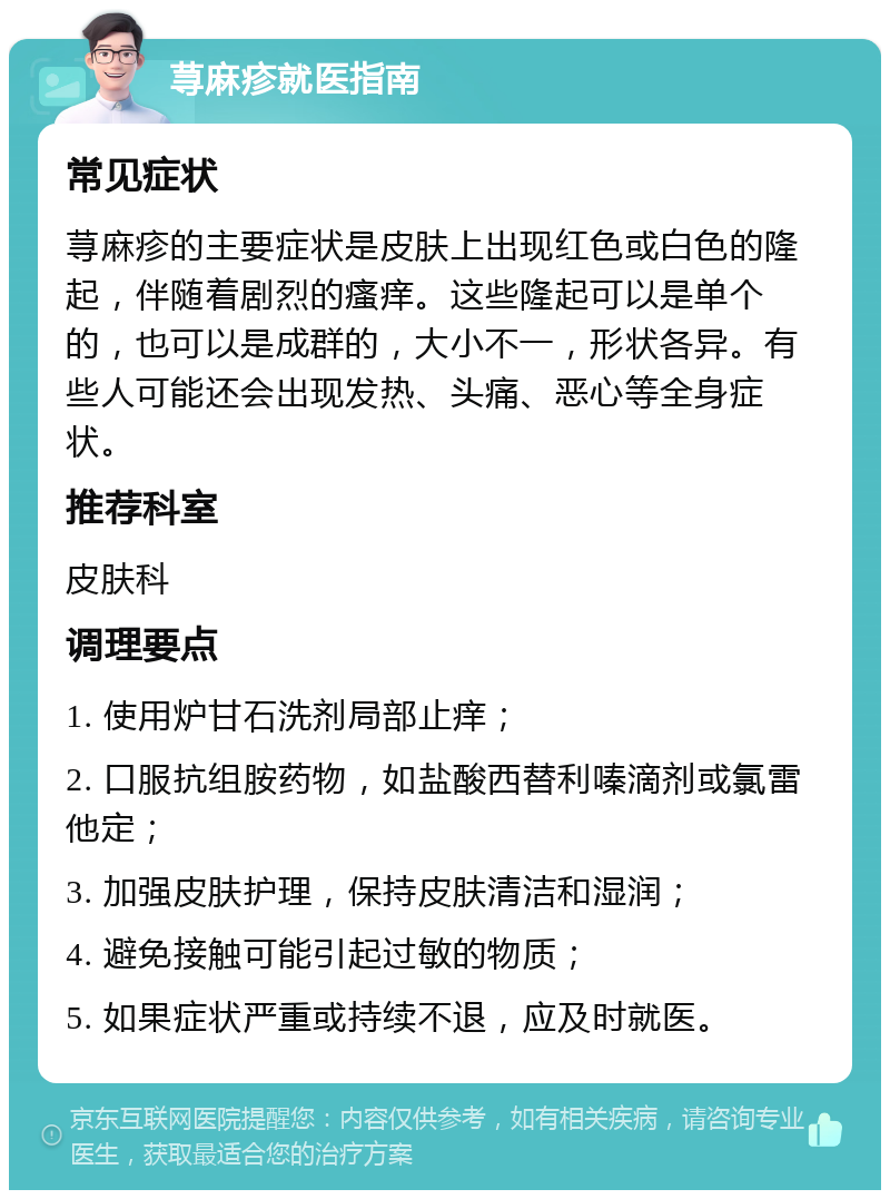 荨麻疹就医指南 常见症状 荨麻疹的主要症状是皮肤上出现红色或白色的隆起，伴随着剧烈的瘙痒。这些隆起可以是单个的，也可以是成群的，大小不一，形状各异。有些人可能还会出现发热、头痛、恶心等全身症状。 推荐科室 皮肤科 调理要点 1. 使用炉甘石洗剂局部止痒； 2. 口服抗组胺药物，如盐酸西替利嗪滴剂或氯雷他定； 3. 加强皮肤护理，保持皮肤清洁和湿润； 4. 避免接触可能引起过敏的物质； 5. 如果症状严重或持续不退，应及时就医。