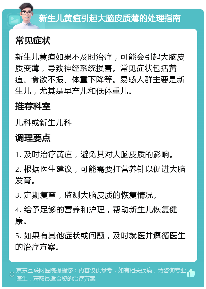 新生儿黄疸引起大脑皮质薄的处理指南 常见症状 新生儿黄疸如果不及时治疗，可能会引起大脑皮质变薄，导致神经系统损害。常见症状包括黄疸、食欲不振、体重下降等。易感人群主要是新生儿，尤其是早产儿和低体重儿。 推荐科室 儿科或新生儿科 调理要点 1. 及时治疗黄疸，避免其对大脑皮质的影响。 2. 根据医生建议，可能需要打营养针以促进大脑发育。 3. 定期复查，监测大脑皮质的恢复情况。 4. 给予足够的营养和护理，帮助新生儿恢复健康。 5. 如果有其他症状或问题，及时就医并遵循医生的治疗方案。