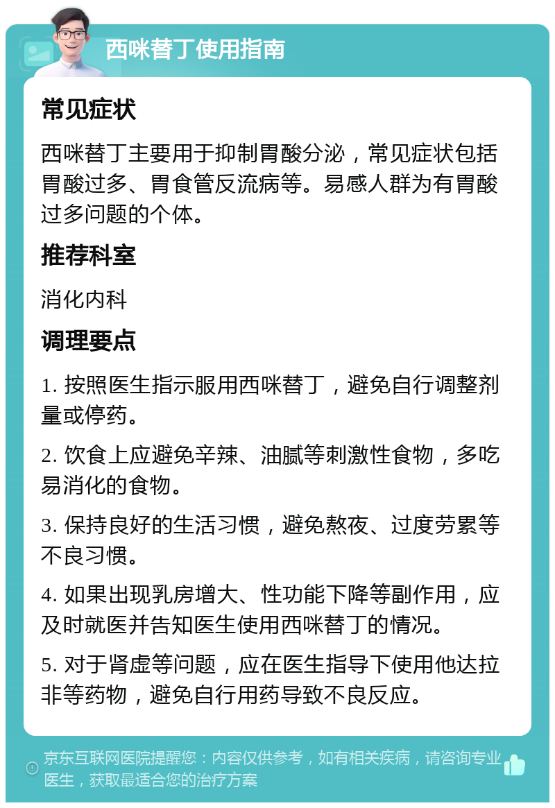 西咪替丁使用指南 常见症状 西咪替丁主要用于抑制胃酸分泌，常见症状包括胃酸过多、胃食管反流病等。易感人群为有胃酸过多问题的个体。 推荐科室 消化内科 调理要点 1. 按照医生指示服用西咪替丁，避免自行调整剂量或停药。 2. 饮食上应避免辛辣、油腻等刺激性食物，多吃易消化的食物。 3. 保持良好的生活习惯，避免熬夜、过度劳累等不良习惯。 4. 如果出现乳房增大、性功能下降等副作用，应及时就医并告知医生使用西咪替丁的情况。 5. 对于肾虚等问题，应在医生指导下使用他达拉非等药物，避免自行用药导致不良反应。