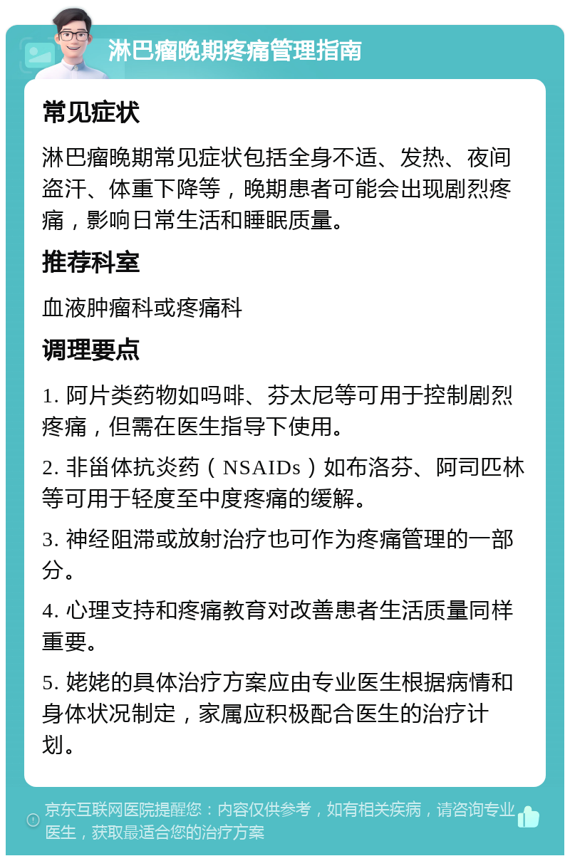 淋巴瘤晚期疼痛管理指南 常见症状 淋巴瘤晚期常见症状包括全身不适、发热、夜间盗汗、体重下降等，晚期患者可能会出现剧烈疼痛，影响日常生活和睡眠质量。 推荐科室 血液肿瘤科或疼痛科 调理要点 1. 阿片类药物如吗啡、芬太尼等可用于控制剧烈疼痛，但需在医生指导下使用。 2. 非甾体抗炎药（NSAIDs）如布洛芬、阿司匹林等可用于轻度至中度疼痛的缓解。 3. 神经阻滞或放射治疗也可作为疼痛管理的一部分。 4. 心理支持和疼痛教育对改善患者生活质量同样重要。 5. 姥姥的具体治疗方案应由专业医生根据病情和身体状况制定，家属应积极配合医生的治疗计划。