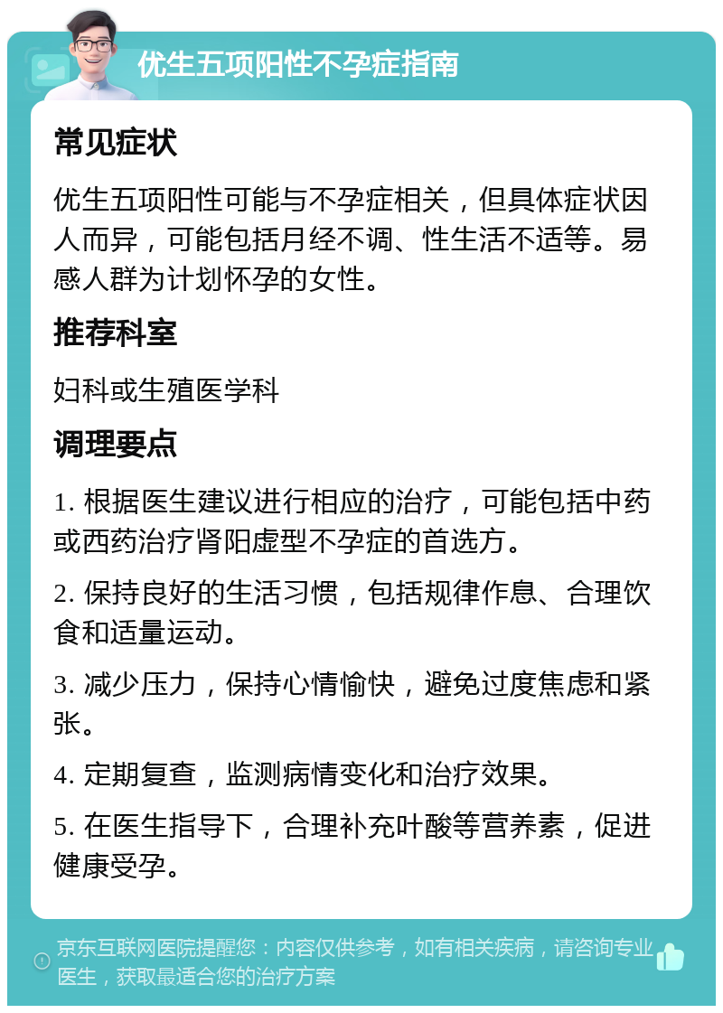 优生五项阳性不孕症指南 常见症状 优生五项阳性可能与不孕症相关，但具体症状因人而异，可能包括月经不调、性生活不适等。易感人群为计划怀孕的女性。 推荐科室 妇科或生殖医学科 调理要点 1. 根据医生建议进行相应的治疗，可能包括中药或西药治疗肾阳虚型不孕症的首选方。 2. 保持良好的生活习惯，包括规律作息、合理饮食和适量运动。 3. 减少压力，保持心情愉快，避免过度焦虑和紧张。 4. 定期复查，监测病情变化和治疗效果。 5. 在医生指导下，合理补充叶酸等营养素，促进健康受孕。