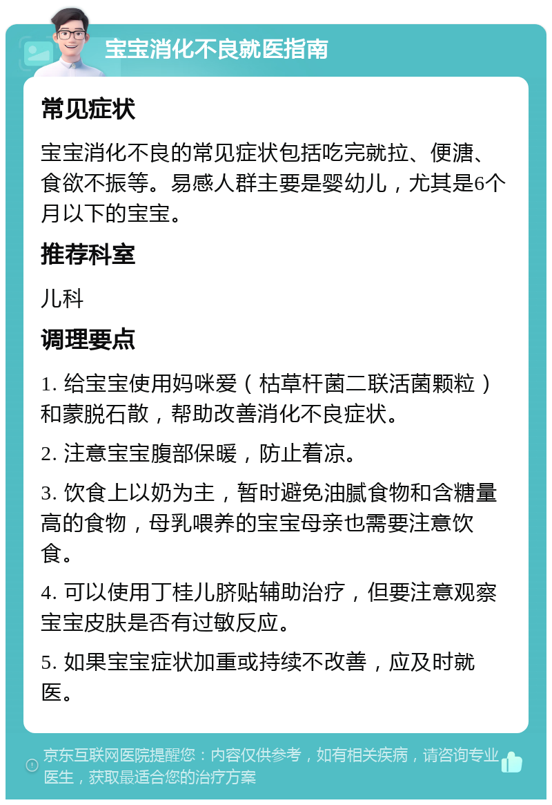 宝宝消化不良就医指南 常见症状 宝宝消化不良的常见症状包括吃完就拉、便溏、食欲不振等。易感人群主要是婴幼儿，尤其是6个月以下的宝宝。 推荐科室 儿科 调理要点 1. 给宝宝使用妈咪爱（枯草杆菌二联活菌颗粒）和蒙脱石散，帮助改善消化不良症状。 2. 注意宝宝腹部保暖，防止着凉。 3. 饮食上以奶为主，暂时避免油腻食物和含糖量高的食物，母乳喂养的宝宝母亲也需要注意饮食。 4. 可以使用丁桂儿脐贴辅助治疗，但要注意观察宝宝皮肤是否有过敏反应。 5. 如果宝宝症状加重或持续不改善，应及时就医。