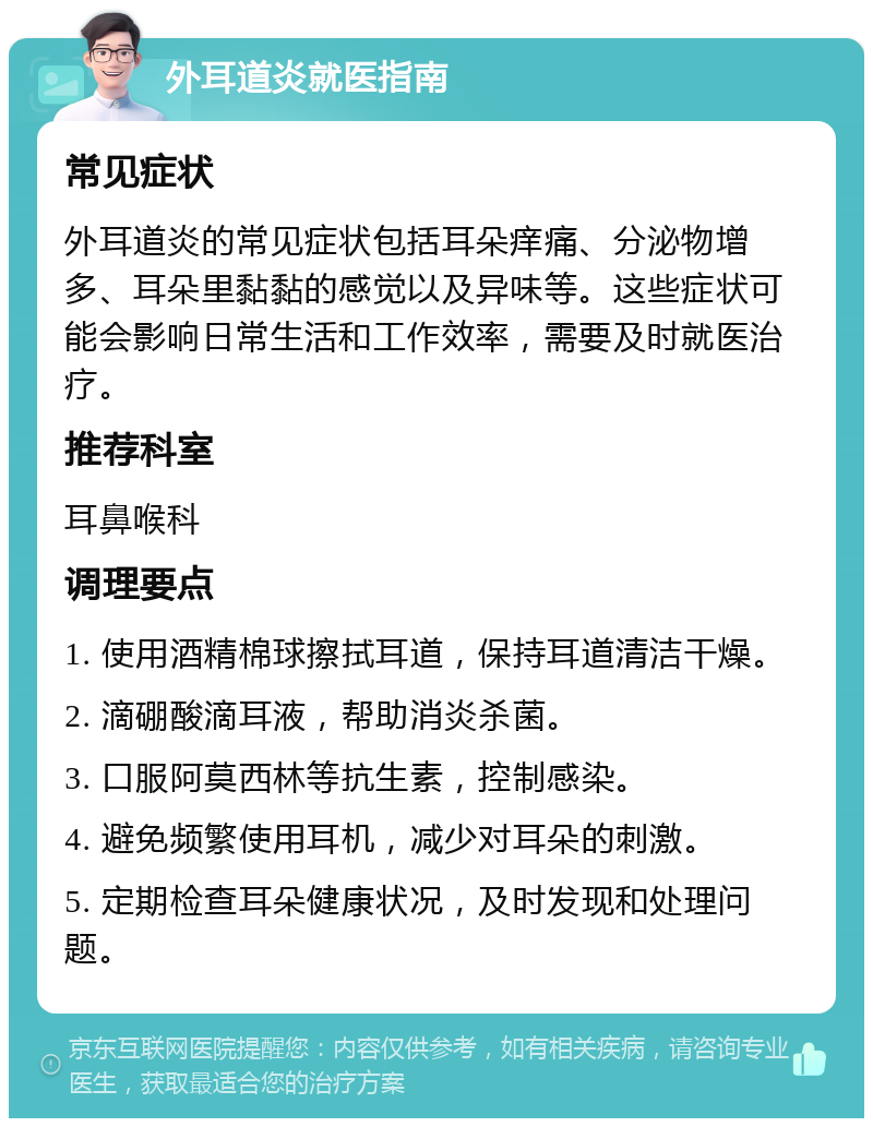 外耳道炎就医指南 常见症状 外耳道炎的常见症状包括耳朵痒痛、分泌物增多、耳朵里黏黏的感觉以及异味等。这些症状可能会影响日常生活和工作效率，需要及时就医治疗。 推荐科室 耳鼻喉科 调理要点 1. 使用酒精棉球擦拭耳道，保持耳道清洁干燥。 2. 滴硼酸滴耳液，帮助消炎杀菌。 3. 口服阿莫西林等抗生素，控制感染。 4. 避免频繁使用耳机，减少对耳朵的刺激。 5. 定期检查耳朵健康状况，及时发现和处理问题。