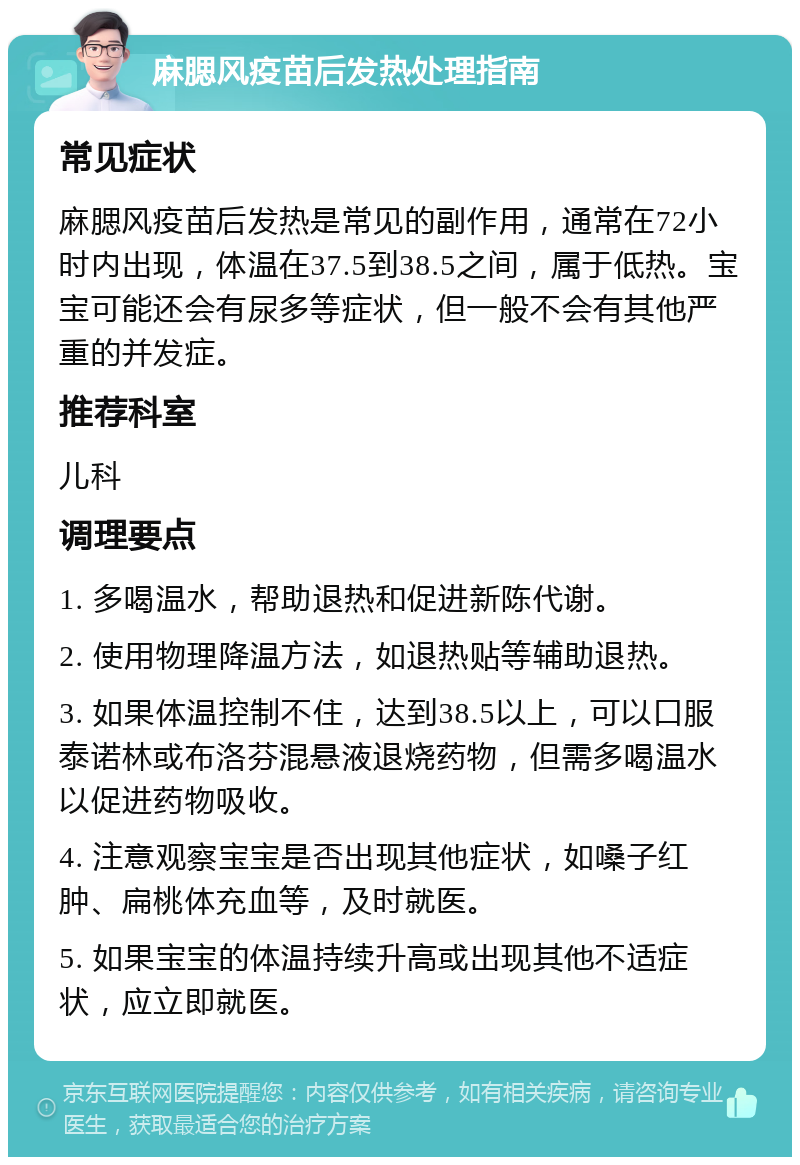 麻腮风疫苗后发热处理指南 常见症状 麻腮风疫苗后发热是常见的副作用，通常在72小时内出现，体温在37.5到38.5之间，属于低热。宝宝可能还会有尿多等症状，但一般不会有其他严重的并发症。 推荐科室 儿科 调理要点 1. 多喝温水，帮助退热和促进新陈代谢。 2. 使用物理降温方法，如退热贴等辅助退热。 3. 如果体温控制不住，达到38.5以上，可以口服泰诺林或布洛芬混悬液退烧药物，但需多喝温水以促进药物吸收。 4. 注意观察宝宝是否出现其他症状，如嗓子红肿、扁桃体充血等，及时就医。 5. 如果宝宝的体温持续升高或出现其他不适症状，应立即就医。