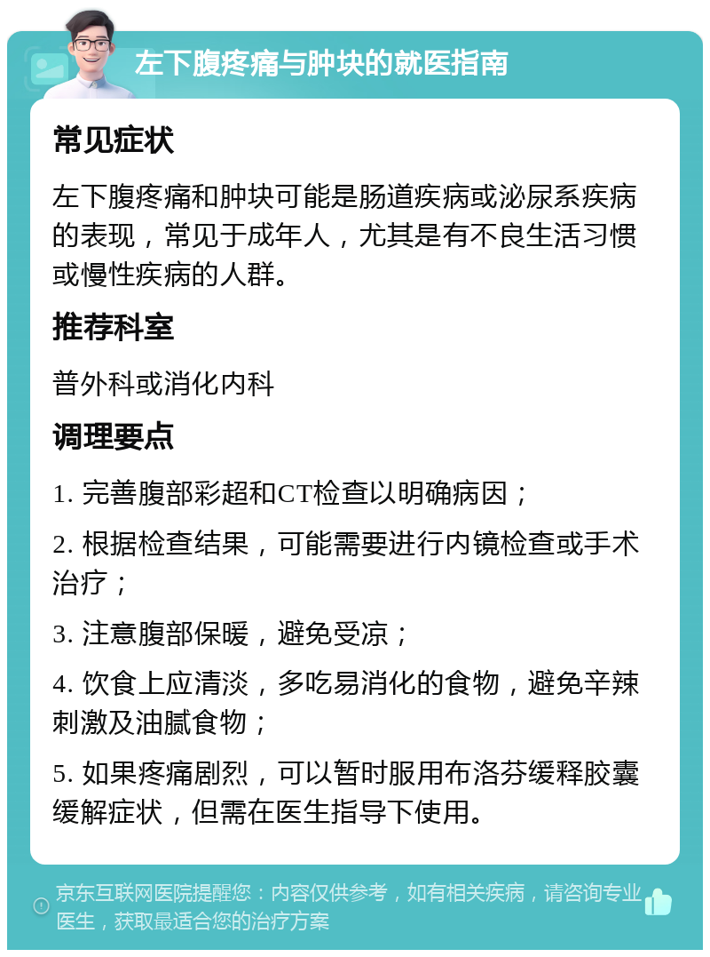 左下腹疼痛与肿块的就医指南 常见症状 左下腹疼痛和肿块可能是肠道疾病或泌尿系疾病的表现，常见于成年人，尤其是有不良生活习惯或慢性疾病的人群。 推荐科室 普外科或消化内科 调理要点 1. 完善腹部彩超和CT检查以明确病因； 2. 根据检查结果，可能需要进行内镜检查或手术治疗； 3. 注意腹部保暖，避免受凉； 4. 饮食上应清淡，多吃易消化的食物，避免辛辣刺激及油腻食物； 5. 如果疼痛剧烈，可以暂时服用布洛芬缓释胶囊缓解症状，但需在医生指导下使用。