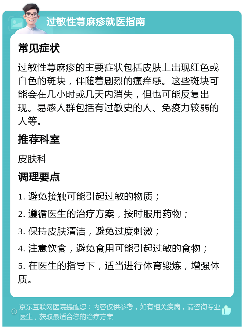 过敏性荨麻疹就医指南 常见症状 过敏性荨麻疹的主要症状包括皮肤上出现红色或白色的斑块，伴随着剧烈的瘙痒感。这些斑块可能会在几小时或几天内消失，但也可能反复出现。易感人群包括有过敏史的人、免疫力较弱的人等。 推荐科室 皮肤科 调理要点 1. 避免接触可能引起过敏的物质； 2. 遵循医生的治疗方案，按时服用药物； 3. 保持皮肤清洁，避免过度刺激； 4. 注意饮食，避免食用可能引起过敏的食物； 5. 在医生的指导下，适当进行体育锻炼，增强体质。