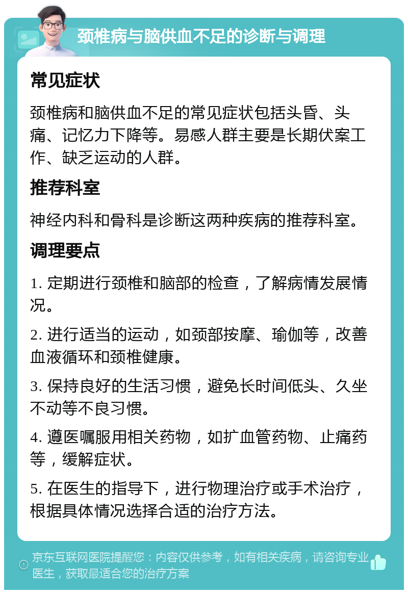 颈椎病与脑供血不足的诊断与调理 常见症状 颈椎病和脑供血不足的常见症状包括头昏、头痛、记忆力下降等。易感人群主要是长期伏案工作、缺乏运动的人群。 推荐科室 神经内科和骨科是诊断这两种疾病的推荐科室。 调理要点 1. 定期进行颈椎和脑部的检查，了解病情发展情况。 2. 进行适当的运动，如颈部按摩、瑜伽等，改善血液循环和颈椎健康。 3. 保持良好的生活习惯，避免长时间低头、久坐不动等不良习惯。 4. 遵医嘱服用相关药物，如扩血管药物、止痛药等，缓解症状。 5. 在医生的指导下，进行物理治疗或手术治疗，根据具体情况选择合适的治疗方法。