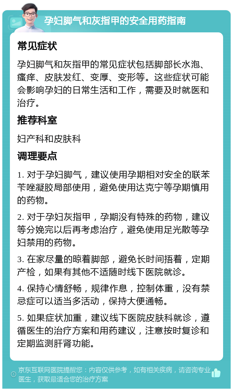 孕妇脚气和灰指甲的安全用药指南 常见症状 孕妇脚气和灰指甲的常见症状包括脚部长水泡、瘙痒、皮肤发红、变厚、变形等。这些症状可能会影响孕妇的日常生活和工作，需要及时就医和治疗。 推荐科室 妇产科和皮肤科 调理要点 1. 对于孕妇脚气，建议使用孕期相对安全的联苯苄唑凝胶局部使用，避免使用达克宁等孕期慎用的药物。 2. 对于孕妇灰指甲，孕期没有特殊的药物，建议等分娩完以后再考虑治疗，避免使用足光散等孕妇禁用的药物。 3. 在家尽量的晾着脚部，避免长时间捂着，定期产检，如果有其他不适随时线下医院就诊。 4. 保持心情舒畅，规律作息，控制体重，没有禁忌症可以适当多活动，保持大便通畅。 5. 如果症状加重，建议线下医院皮肤科就诊，遵循医生的治疗方案和用药建议，注意按时复诊和定期监测肝肾功能。