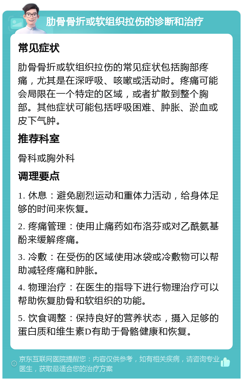 肋骨骨折或软组织拉伤的诊断和治疗 常见症状 肋骨骨折或软组织拉伤的常见症状包括胸部疼痛，尤其是在深呼吸、咳嗽或活动时。疼痛可能会局限在一个特定的区域，或者扩散到整个胸部。其他症状可能包括呼吸困难、肿胀、淤血或皮下气肿。 推荐科室 骨科或胸外科 调理要点 1. 休息：避免剧烈运动和重体力活动，给身体足够的时间来恢复。 2. 疼痛管理：使用止痛药如布洛芬或对乙酰氨基酚来缓解疼痛。 3. 冷敷：在受伤的区域使用冰袋或冷敷物可以帮助减轻疼痛和肿胀。 4. 物理治疗：在医生的指导下进行物理治疗可以帮助恢复肋骨和软组织的功能。 5. 饮食调整：保持良好的营养状态，摄入足够的蛋白质和维生素D有助于骨骼健康和恢复。