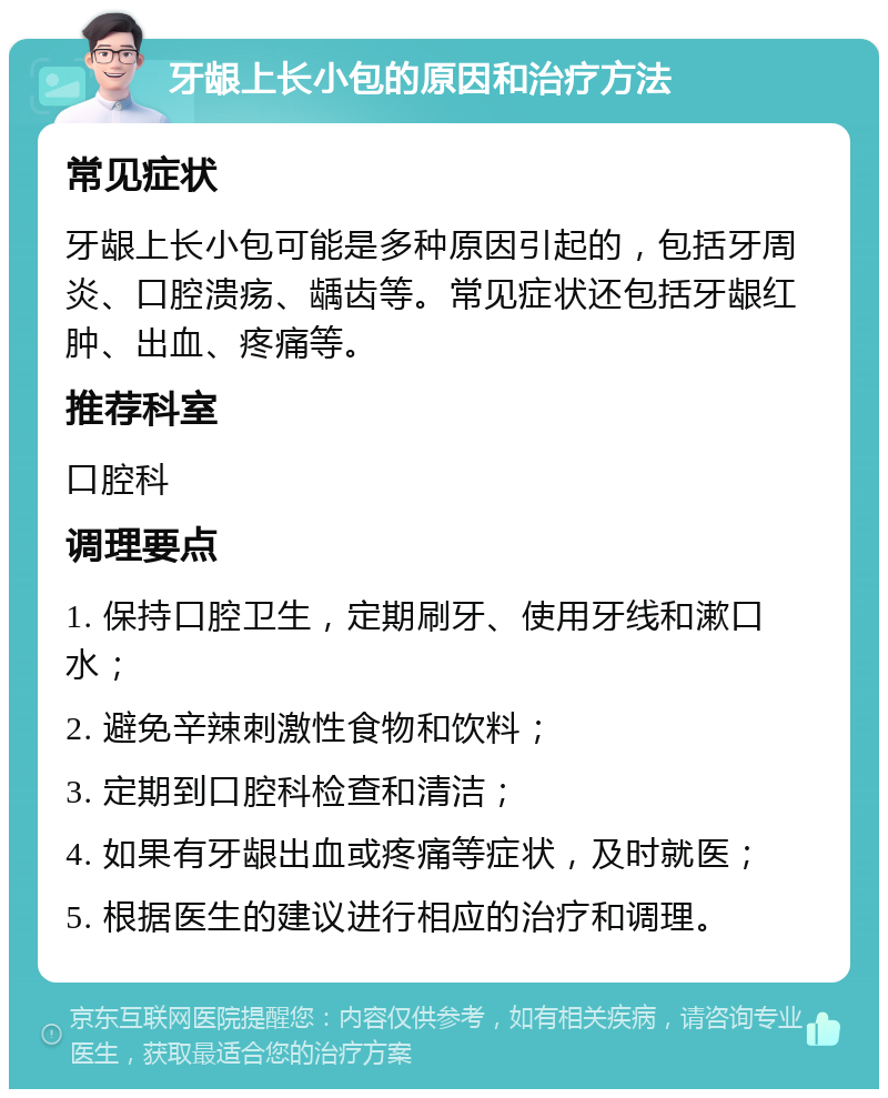 牙龈上长小包的原因和治疗方法 常见症状 牙龈上长小包可能是多种原因引起的，包括牙周炎、口腔溃疡、龋齿等。常见症状还包括牙龈红肿、出血、疼痛等。 推荐科室 口腔科 调理要点 1. 保持口腔卫生，定期刷牙、使用牙线和漱口水； 2. 避免辛辣刺激性食物和饮料； 3. 定期到口腔科检查和清洁； 4. 如果有牙龈出血或疼痛等症状，及时就医； 5. 根据医生的建议进行相应的治疗和调理。