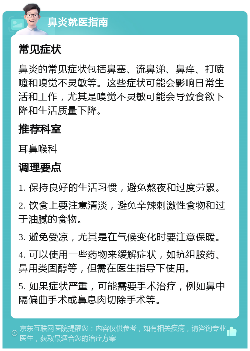 鼻炎就医指南 常见症状 鼻炎的常见症状包括鼻塞、流鼻涕、鼻痒、打喷嚏和嗅觉不灵敏等。这些症状可能会影响日常生活和工作，尤其是嗅觉不灵敏可能会导致食欲下降和生活质量下降。 推荐科室 耳鼻喉科 调理要点 1. 保持良好的生活习惯，避免熬夜和过度劳累。 2. 饮食上要注意清淡，避免辛辣刺激性食物和过于油腻的食物。 3. 避免受凉，尤其是在气候变化时要注意保暖。 4. 可以使用一些药物来缓解症状，如抗组胺药、鼻用类固醇等，但需在医生指导下使用。 5. 如果症状严重，可能需要手术治疗，例如鼻中隔偏曲手术或鼻息肉切除手术等。