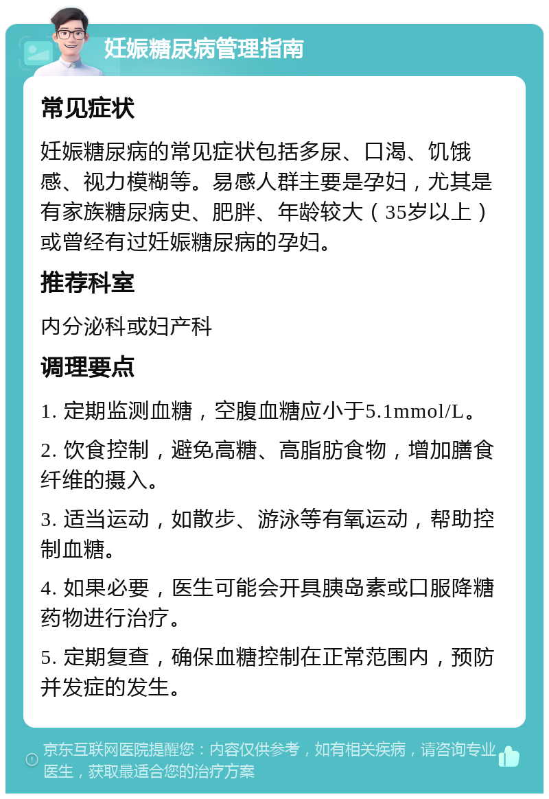 妊娠糖尿病管理指南 常见症状 妊娠糖尿病的常见症状包括多尿、口渴、饥饿感、视力模糊等。易感人群主要是孕妇，尤其是有家族糖尿病史、肥胖、年龄较大（35岁以上）或曾经有过妊娠糖尿病的孕妇。 推荐科室 内分泌科或妇产科 调理要点 1. 定期监测血糖，空腹血糖应小于5.1mmol/L。 2. 饮食控制，避免高糖、高脂肪食物，增加膳食纤维的摄入。 3. 适当运动，如散步、游泳等有氧运动，帮助控制血糖。 4. 如果必要，医生可能会开具胰岛素或口服降糖药物进行治疗。 5. 定期复查，确保血糖控制在正常范围内，预防并发症的发生。