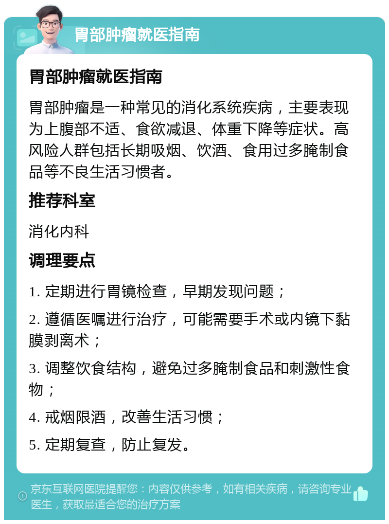 胃部肿瘤就医指南 胃部肿瘤就医指南 胃部肿瘤是一种常见的消化系统疾病，主要表现为上腹部不适、食欲减退、体重下降等症状。高风险人群包括长期吸烟、饮酒、食用过多腌制食品等不良生活习惯者。 推荐科室 消化内科 调理要点 1. 定期进行胃镜检查，早期发现问题； 2. 遵循医嘱进行治疗，可能需要手术或内镜下黏膜剥离术； 3. 调整饮食结构，避免过多腌制食品和刺激性食物； 4. 戒烟限酒，改善生活习惯； 5. 定期复查，防止复发。