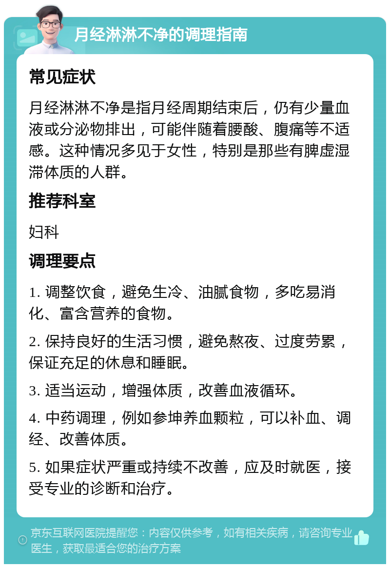 月经淋淋不净的调理指南 常见症状 月经淋淋不净是指月经周期结束后，仍有少量血液或分泌物排出，可能伴随着腰酸、腹痛等不适感。这种情况多见于女性，特别是那些有脾虚湿滞体质的人群。 推荐科室 妇科 调理要点 1. 调整饮食，避免生冷、油腻食物，多吃易消化、富含营养的食物。 2. 保持良好的生活习惯，避免熬夜、过度劳累，保证充足的休息和睡眠。 3. 适当运动，增强体质，改善血液循环。 4. 中药调理，例如参坤养血颗粒，可以补血、调经、改善体质。 5. 如果症状严重或持续不改善，应及时就医，接受专业的诊断和治疗。