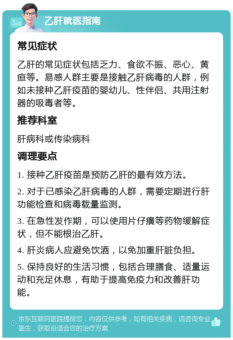 乙肝就医指南 常见症状 乙肝的常见症状包括乏力、食欲不振、恶心、黄疸等。易感人群主要是接触乙肝病毒的人群，例如未接种乙肝疫苗的婴幼儿、性伴侣、共用注射器的吸毒者等。 推荐科室 肝病科或传染病科 调理要点 1. 接种乙肝疫苗是预防乙肝的最有效方法。 2. 对于已感染乙肝病毒的人群，需要定期进行肝功能检查和病毒载量监测。 3. 在急性发作期，可以使用片仔癀等药物缓解症状，但不能根治乙肝。 4. 肝炎病人应避免饮酒，以免加重肝脏负担。 5. 保持良好的生活习惯，包括合理膳食、适量运动和充足休息，有助于提高免疫力和改善肝功能。