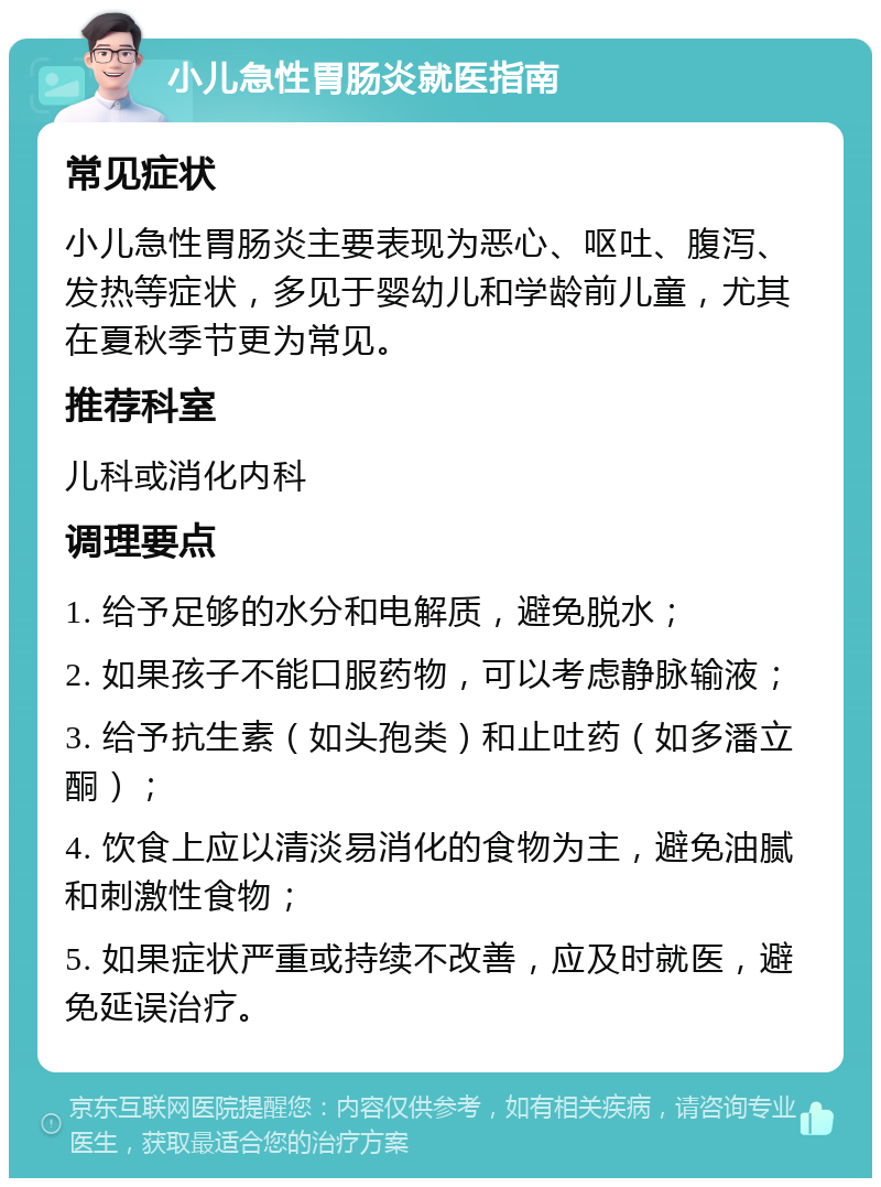 小儿急性胃肠炎就医指南 常见症状 小儿急性胃肠炎主要表现为恶心、呕吐、腹泻、发热等症状，多见于婴幼儿和学龄前儿童，尤其在夏秋季节更为常见。 推荐科室 儿科或消化内科 调理要点 1. 给予足够的水分和电解质，避免脱水； 2. 如果孩子不能口服药物，可以考虑静脉输液； 3. 给予抗生素（如头孢类）和止吐药（如多潘立酮）； 4. 饮食上应以清淡易消化的食物为主，避免油腻和刺激性食物； 5. 如果症状严重或持续不改善，应及时就医，避免延误治疗。