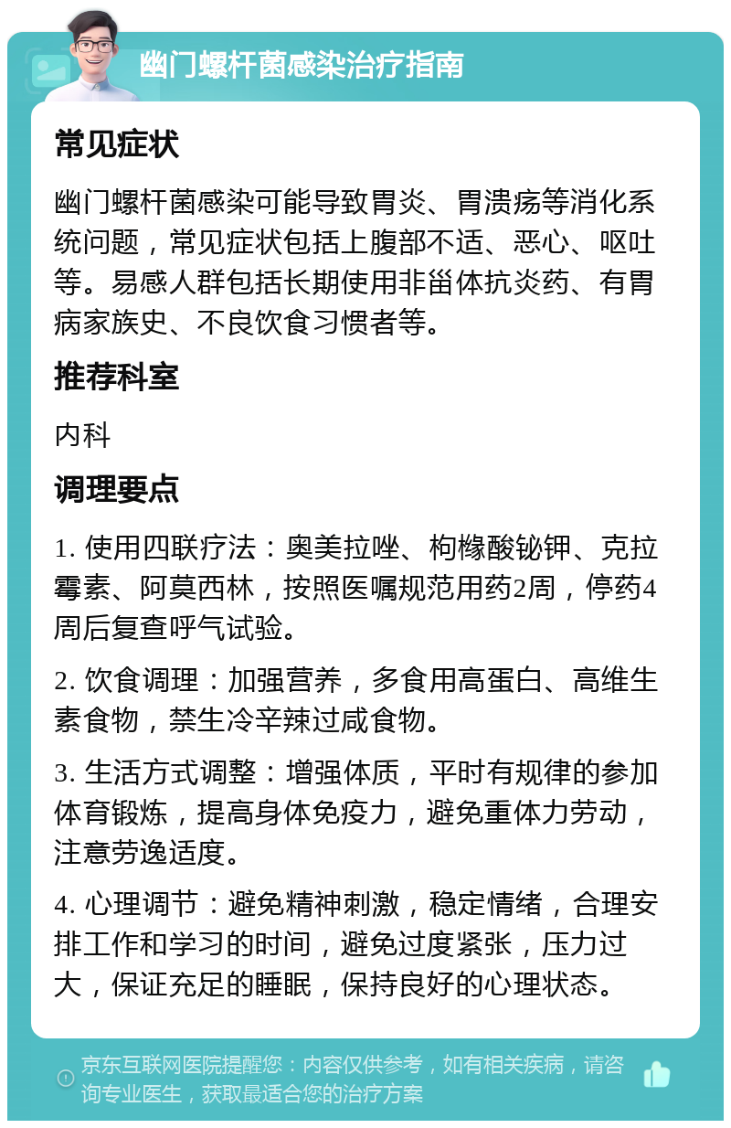 幽门螺杆菌感染治疗指南 常见症状 幽门螺杆菌感染可能导致胃炎、胃溃疡等消化系统问题，常见症状包括上腹部不适、恶心、呕吐等。易感人群包括长期使用非甾体抗炎药、有胃病家族史、不良饮食习惯者等。 推荐科室 内科 调理要点 1. 使用四联疗法：奥美拉唑、枸橼酸铋钾、克拉霉素、阿莫西林，按照医嘱规范用药2周，停药4周后复查呼气试验。 2. 饮食调理：加强营养，多食用高蛋白、高维生素食物，禁生冷辛辣过咸食物。 3. 生活方式调整：增强体质，平时有规律的参加体育锻炼，提高身体免疫力，避免重体力劳动，注意劳逸适度。 4. 心理调节：避免精神刺激，稳定情绪，合理安排工作和学习的时间，避免过度紧张，压力过大，保证充足的睡眠，保持良好的心理状态。