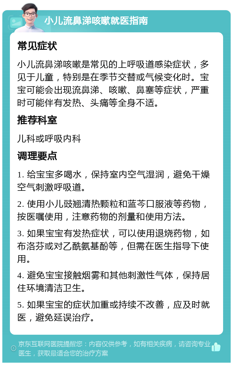 小儿流鼻涕咳嗽就医指南 常见症状 小儿流鼻涕咳嗽是常见的上呼吸道感染症状，多见于儿童，特别是在季节交替或气候变化时。宝宝可能会出现流鼻涕、咳嗽、鼻塞等症状，严重时可能伴有发热、头痛等全身不适。 推荐科室 儿科或呼吸内科 调理要点 1. 给宝宝多喝水，保持室内空气湿润，避免干燥空气刺激呼吸道。 2. 使用小儿豉翘清热颗粒和蓝芩口服液等药物，按医嘱使用，注意药物的剂量和使用方法。 3. 如果宝宝有发热症状，可以使用退烧药物，如布洛芬或对乙酰氨基酚等，但需在医生指导下使用。 4. 避免宝宝接触烟雾和其他刺激性气体，保持居住环境清洁卫生。 5. 如果宝宝的症状加重或持续不改善，应及时就医，避免延误治疗。