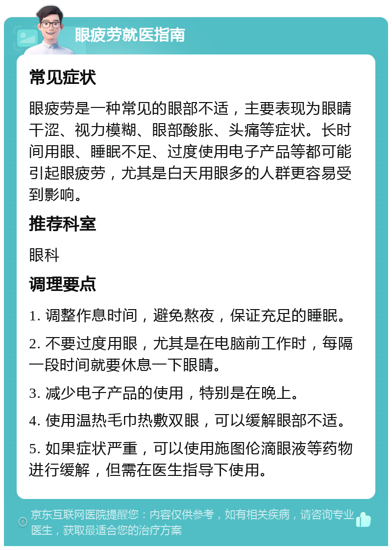 眼疲劳就医指南 常见症状 眼疲劳是一种常见的眼部不适，主要表现为眼睛干涩、视力模糊、眼部酸胀、头痛等症状。长时间用眼、睡眠不足、过度使用电子产品等都可能引起眼疲劳，尤其是白天用眼多的人群更容易受到影响。 推荐科室 眼科 调理要点 1. 调整作息时间，避免熬夜，保证充足的睡眠。 2. 不要过度用眼，尤其是在电脑前工作时，每隔一段时间就要休息一下眼睛。 3. 减少电子产品的使用，特别是在晚上。 4. 使用温热毛巾热敷双眼，可以缓解眼部不适。 5. 如果症状严重，可以使用施图伦滴眼液等药物进行缓解，但需在医生指导下使用。